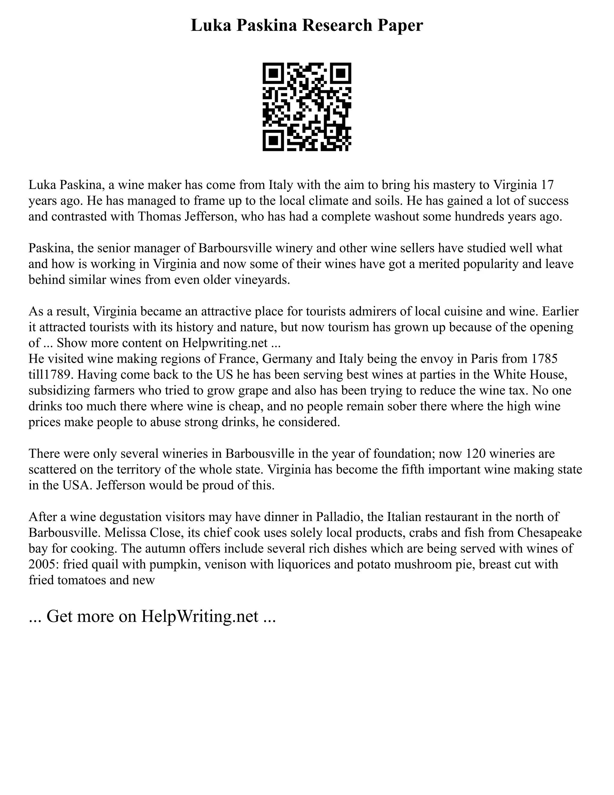 Luka Paskina Research Paper
Luka Paskina, a wine maker has come from Italy with the aim to bring his mastery to Virginia 17
years ago. He has managed to frame up to the local climate and soils. He has gained a lot of success
and contrasted with Thomas Jefferson, who has had a complete washout some hundreds years ago.
Paskina, the senior manager of Barboursville winery and other wine sellers have studied well what
and how is working in Virginia and now some of their wines have got a merited popularity and leave
behind similar wines from even older vineyards.
As a result, Virginia became an attractive place for tourists admirers of local cuisine and wine. Earlier
it attracted tourists with its history and nature, but now tourism has grown up because of the opening
of ... Show more content on Helpwriting.net ...
He visited wine making regions of France, Germany and Italy being the envoy in Paris from 1785
till1789. Having come back to the US he has been serving best wines at parties in the White House,
subsidizing farmers who tried to grow grape and also has been trying to reduce the wine tax. No one
drinks too much there where wine is cheap, and no people remain sober there where the high wine
prices make people to abuse strong drinks, he considered.
There were only several wineries in Barbousville in the year of foundation; now 120 wineries are
scattered on the territory of the whole state. Virginia has become the fifth important wine making state
in the USA. Jefferson would be proud of this.
After a wine degustation visitors may have dinner in Palladio, the Italian restaurant in the north of
Barbousville. Melissa Close, its chief cook uses solely local products, crabs and fish from Chesapeake
bay for cooking. The autumn offers include several rich dishes which are being served with wines of
2005: fried quail with pumpkin, venison with liquorices and potato mushroom pie, breast cut with
fried tomatoes and new
... Get more on HelpWriting.net ...
 