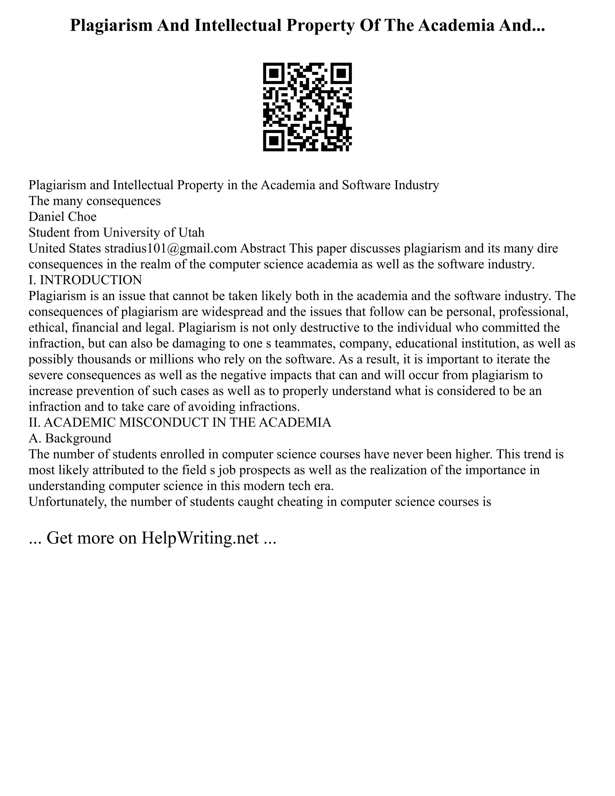 Plagiarism And Intellectual Property Of The Academia And...
Plagiarism and Intellectual Property in the Academia and Software Industry
The many consequences
Daniel Choe
Student from University of Utah
United States stradius101@gmail.com Abstract This paper discusses plagiarism and its many dire
consequences in the realm of the computer science academia as well as the software industry.
I. INTRODUCTION
Plagiarism is an issue that cannot be taken likely both in the academia and the software industry. The
consequences of plagiarism are widespread and the issues that follow can be personal, professional,
ethical, financial and legal. Plagiarism is not only destructive to the individual who committed the
infraction, but can also be damaging to one s teammates, company, educational institution, as well as
possibly thousands or millions who rely on the software. As a result, it is important to iterate the
severe consequences as well as the negative impacts that can and will occur from plagiarism to
increase prevention of such cases as well as to properly understand what is considered to be an
infraction and to take care of avoiding infractions.
II. ACADEMIC MISCONDUCT IN THE ACADEMIA
A. Background
The number of students enrolled in computer science courses have never been higher. This trend is
most likely attributed to the field s job prospects as well as the realization of the importance in
understanding computer science in this modern tech era.
Unfortunately, the number of students caught cheating in computer science courses is
... Get more on HelpWriting.net ...
 