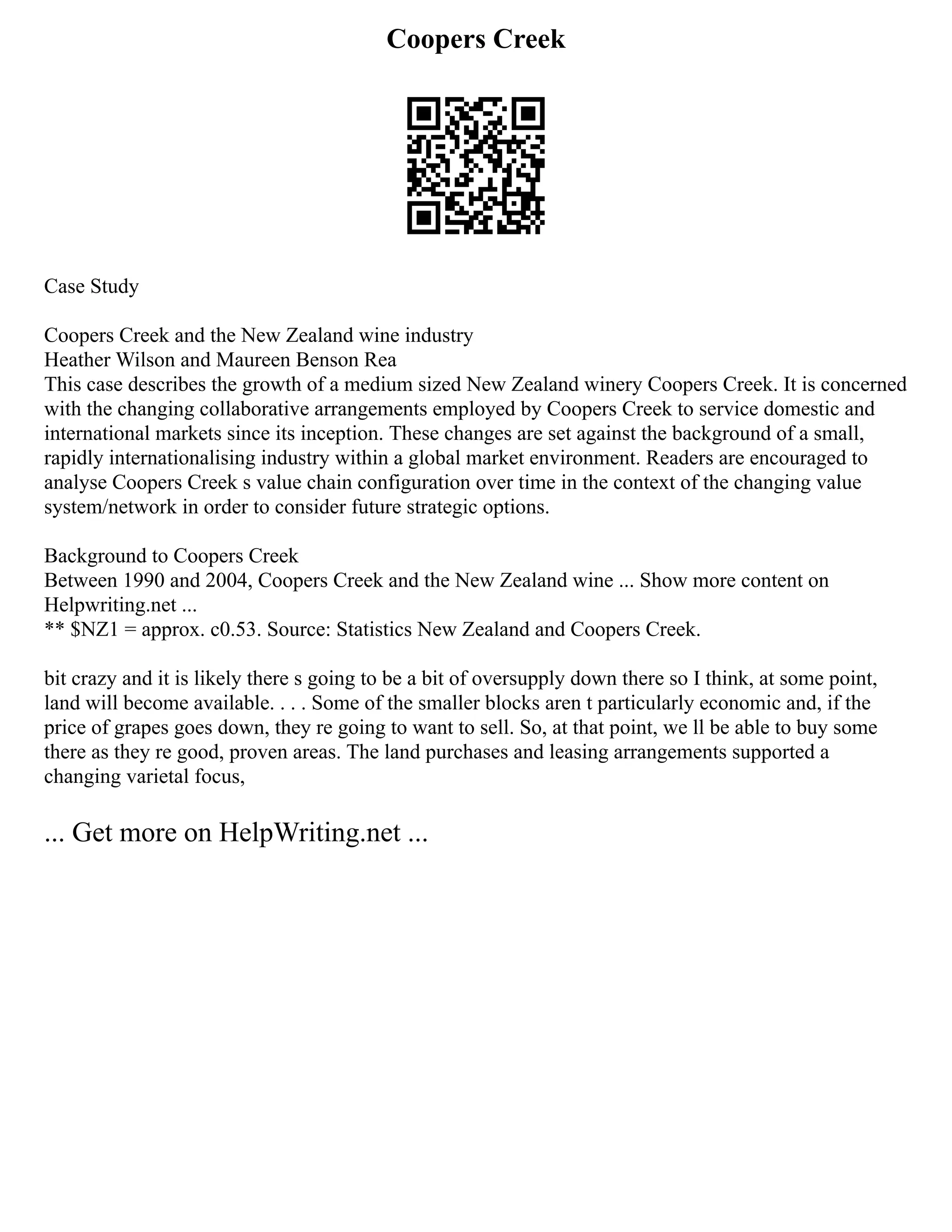 Coopers Creek
Case Study
Coopers Creek and the New Zealand wine industry
Heather Wilson and Maureen Benson Rea
This case describes the growth of a medium sized New Zealand winery Coopers Creek. It is concerned
with the changing collaborative arrangements employed by Coopers Creek to service domestic and
international markets since its inception. These changes are set against the background of a small,
rapidly internationalising industry within a global market environment. Readers are encouraged to
analyse Coopers Creek s value chain configuration over time in the context of the changing value
system/network in order to consider future strategic options.
Background to Coopers Creek
Between 1990 and 2004, Coopers Creek and the New Zealand wine ... Show more content on
Helpwriting.net ...
** $NZ1 = approx. c0.53. Source: Statistics New Zealand and Coopers Creek.
bit crazy and it is likely there s going to be a bit of oversupply down there so I think, at some point,
land will become available. . . . Some of the smaller blocks aren t particularly economic and, if the
price of grapes goes down, they re going to want to sell. So, at that point, we ll be able to buy some
there as they re good, proven areas. The land purchases and leasing arrangements supported a
changing varietal focus,
... Get more on HelpWriting.net ...
 