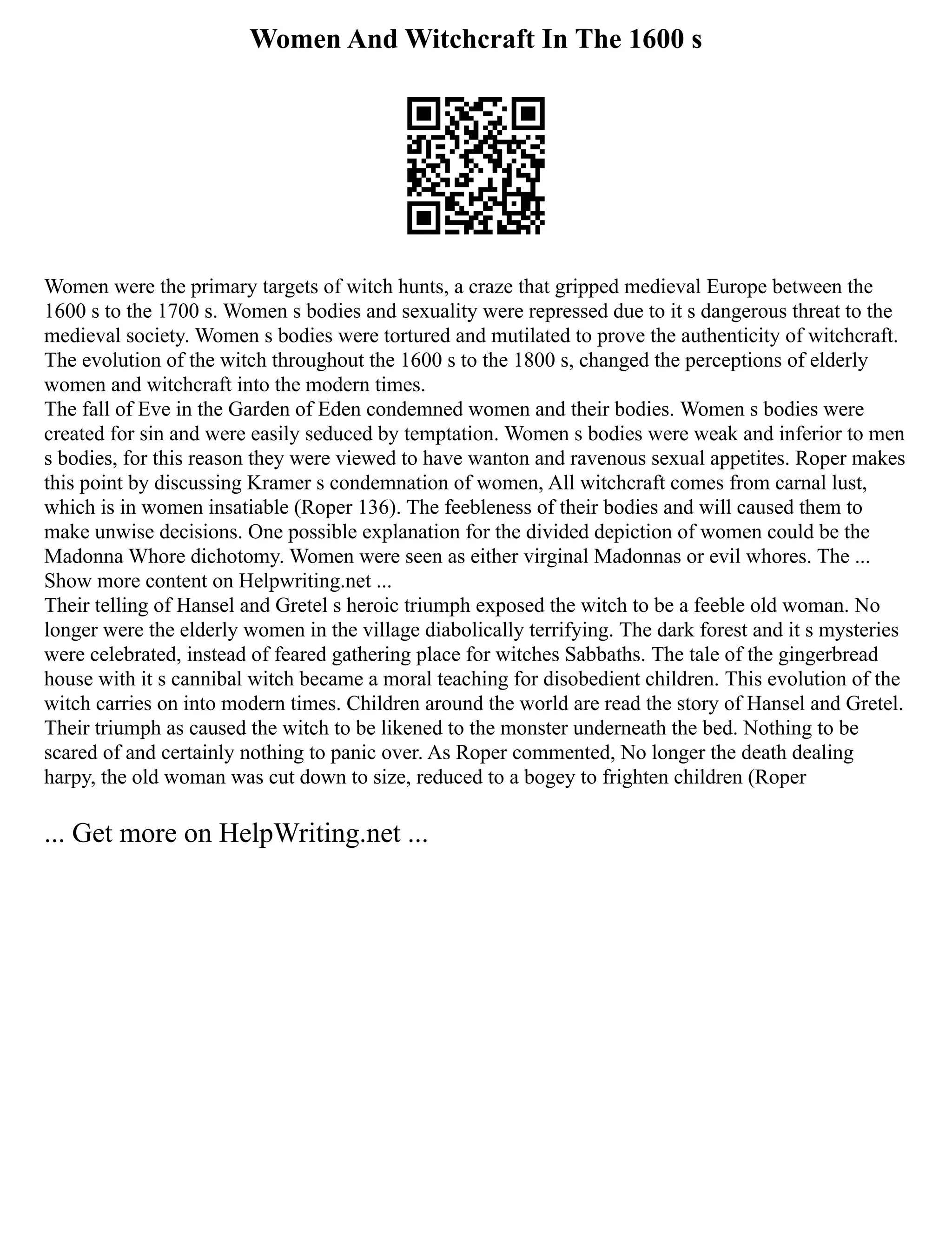 Women And Witchcraft In The 1600 s
Women were the primary targets of witch hunts, a craze that gripped medieval Europe between the
1600 s to the 1700 s. Women s bodies and sexuality were repressed due to it s dangerous threat to the
medieval society. Women s bodies were tortured and mutilated to prove the authenticity of witchcraft.
The evolution of the witch throughout the 1600 s to the 1800 s, changed the perceptions of elderly
women and witchcraft into the modern times.
The fall of Eve in the Garden of Eden condemned women and their bodies. Women s bodies were
created for sin and were easily seduced by temptation. Women s bodies were weak and inferior to men
s bodies, for this reason they were viewed to have wanton and ravenous sexual appetites. Roper makes
this point by discussing Kramer s condemnation of women, All witchcraft comes from carnal lust,
which is in women insatiable (Roper 136). The feebleness of their bodies and will caused them to
make unwise decisions. One possible explanation for the divided depiction of women could be the
Madonna Whore dichotomy. Women were seen as either virginal Madonnas or evil whores. The ...
Show more content on Helpwriting.net ...
Their telling of Hansel and Gretel s heroic triumph exposed the witch to be a feeble old woman. No
longer were the elderly women in the village diabolically terrifying. The dark forest and it s mysteries
were celebrated, instead of feared gathering place for witches Sabbaths. The tale of the gingerbread
house with it s cannibal witch became a moral teaching for disobedient children. This evolution of the
witch carries on into modern times. Children around the world are read the story of Hansel and Gretel.
Their triumph as caused the witch to be likened to the monster underneath the bed. Nothing to be
scared of and certainly nothing to panic over. As Roper commented, No longer the death dealing
harpy, the old woman was cut down to size, reduced to a bogey to frighten children (Roper
... Get more on HelpWriting.net ...
 