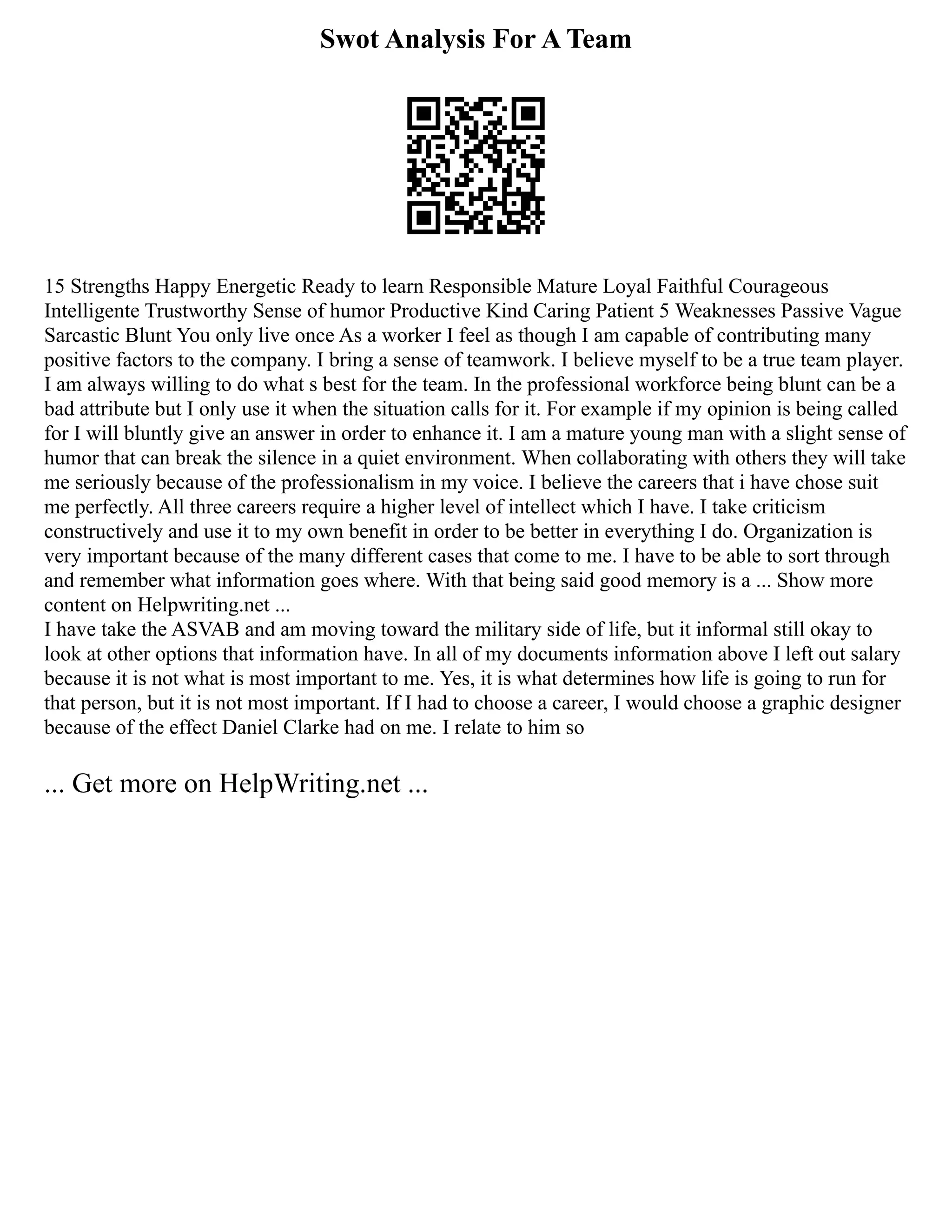 Swot Analysis For A Team
15 Strengths Happy Energetic Ready to learn Responsible Mature Loyal Faithful Courageous
Intelligente Trustworthy Sense of humor Productive Kind Caring Patient 5 Weaknesses Passive Vague
Sarcastic Blunt You only live once As a worker I feel as though I am capable of contributing many
positive factors to the company. I bring a sense of teamwork. I believe myself to be a true team player.
I am always willing to do what s best for the team. In the professional workforce being blunt can be a
bad attribute but I only use it when the situation calls for it. For example if my opinion is being called
for I will bluntly give an answer in order to enhance it. I am a mature young man with a slight sense of
humor that can break the silence in a quiet environment. When collaborating with others they will take
me seriously because of the professionalism in my voice. I believe the careers that i have chose suit
me perfectly. All three careers require a higher level of intellect which I have. I take criticism
constructively and use it to my own benefit in order to be better in everything I do. Organization is
very important because of the many different cases that come to me. I have to be able to sort through
and remember what information goes where. With that being said good memory is a ... Show more
content on Helpwriting.net ...
I have take the ASVAB and am moving toward the military side of life, but it informal still okay to
look at other options that information have. In all of my documents information above I left out salary
because it is not what is most important to me. Yes, it is what determines how life is going to run for
that person, but it is not most important. If I had to choose a career, I would choose a graphic designer
because of the effect Daniel Clarke had on me. I relate to him so
... Get more on HelpWriting.net ...
 