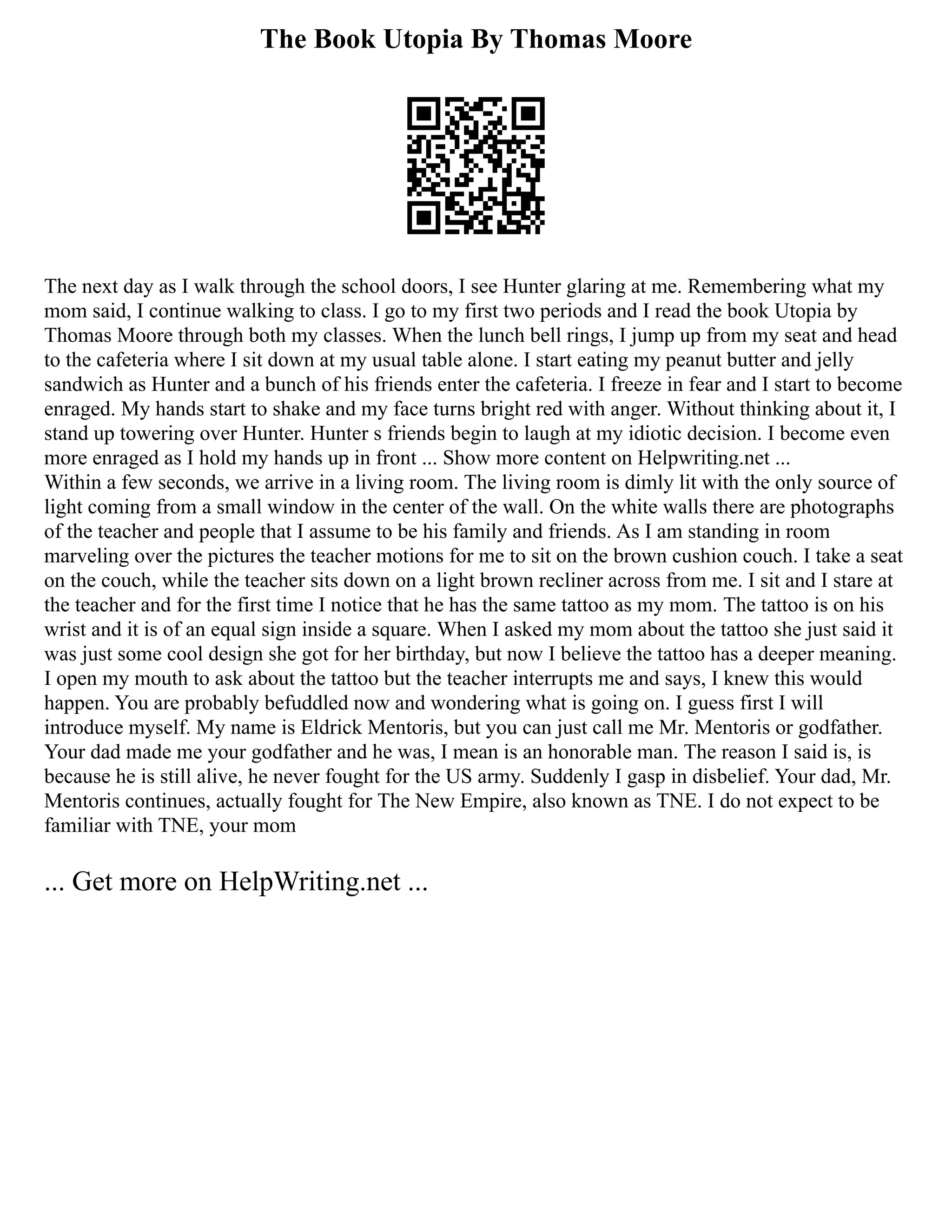 The Book Utopia By Thomas Moore
The next day as I walk through the school doors, I see Hunter glaring at me. Remembering what my
mom said, I continue walking to class. I go to my first two periods and I read the book Utopia by
Thomas Moore through both my classes. When the lunch bell rings, I jump up from my seat and head
to the cafeteria where I sit down at my usual table alone. I start eating my peanut butter and jelly
sandwich as Hunter and a bunch of his friends enter the cafeteria. I freeze in fear and I start to become
enraged. My hands start to shake and my face turns bright red with anger. Without thinking about it, I
stand up towering over Hunter. Hunter s friends begin to laugh at my idiotic decision. I become even
more enraged as I hold my hands up in front ... Show more content on Helpwriting.net ...
Within a few seconds, we arrive in a living room. The living room is dimly lit with the only source of
light coming from a small window in the center of the wall. On the white walls there are photographs
of the teacher and people that I assume to be his family and friends. As I am standing in room
marveling over the pictures the teacher motions for me to sit on the brown cushion couch. I take a seat
on the couch, while the teacher sits down on a light brown recliner across from me. I sit and I stare at
the teacher and for the first time I notice that he has the same tattoo as my mom. The tattoo is on his
wrist and it is of an equal sign inside a square. When I asked my mom about the tattoo she just said it
was just some cool design she got for her birthday, but now I believe the tattoo has a deeper meaning.
I open my mouth to ask about the tattoo but the teacher interrupts me and says, I knew this would
happen. You are probably befuddled now and wondering what is going on. I guess first I will
introduce myself. My name is Eldrick Mentoris, but you can just call me Mr. Mentoris or godfather.
Your dad made me your godfather and he was, I mean is an honorable man. The reason I said is, is
because he is still alive, he never fought for the US army. Suddenly I gasp in disbelief. Your dad, Mr.
Mentoris continues, actually fought for The New Empire, also known as TNE. I do not expect to be
familiar with TNE, your mom
... Get more on HelpWriting.net ...
 