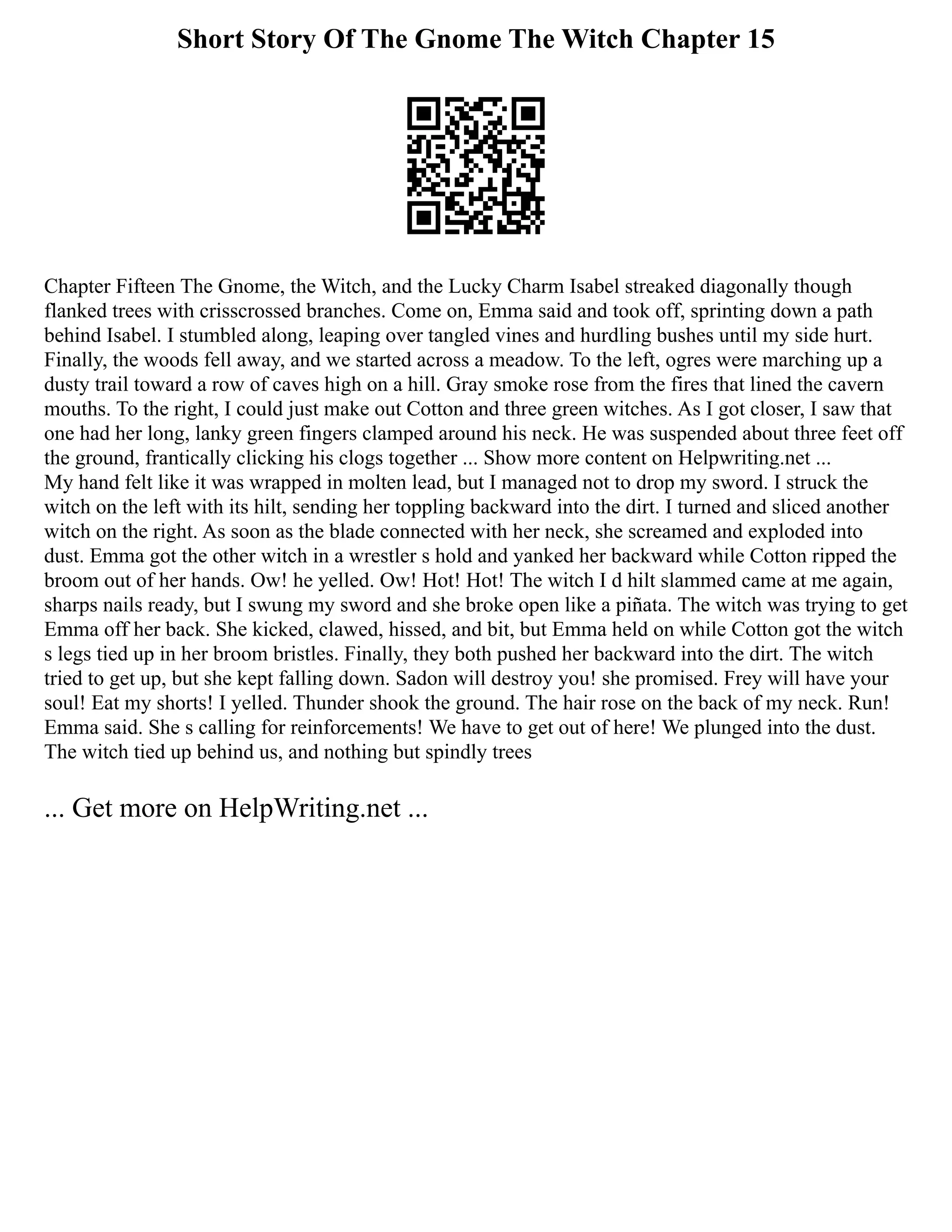 Short Story Of The Gnome The Witch Chapter 15
Chapter Fifteen The Gnome, the Witch, and the Lucky Charm Isabel streaked diagonally though
flanked trees with crisscrossed branches. Come on, Emma said and took off, sprinting down a path
behind Isabel. I stumbled along, leaping over tangled vines and hurdling bushes until my side hurt.
Finally, the woods fell away, and we started across a meadow. To the left, ogres were marching up a
dusty trail toward a row of caves high on a hill. Gray smoke rose from the fires that lined the cavern
mouths. To the right, I could just make out Cotton and three green witches. As I got closer, I saw that
one had her long, lanky green fingers clamped around his neck. He was suspended about three feet off
the ground, frantically clicking his clogs together ... Show more content on Helpwriting.net ...
My hand felt like it was wrapped in molten lead, but I managed not to drop my sword. I struck the
witch on the left with its hilt, sending her toppling backward into the dirt. I turned and sliced another
witch on the right. As soon as the blade connected with her neck, she screamed and exploded into
dust. Emma got the other witch in a wrestler s hold and yanked her backward while Cotton ripped the
broom out of her hands. Ow! he yelled. Ow! Hot! Hot! The witch I d hilt slammed came at me again,
sharps nails ready, but I swung my sword and she broke open like a piñata. The witch was trying to get
Emma off her back. She kicked, clawed, hissed, and bit, but Emma held on while Cotton got the witch
s legs tied up in her broom bristles. Finally, they both pushed her backward into the dirt. The witch
tried to get up, but she kept falling down. Sadon will destroy you! she promised. Frey will have your
soul! Eat my shorts! I yelled. Thunder shook the ground. The hair rose on the back of my neck. Run!
Emma said. She s calling for reinforcements! We have to get out of here! We plunged into the dust.
The witch tied up behind us, and nothing but spindly trees
... Get more on HelpWriting.net ...
 