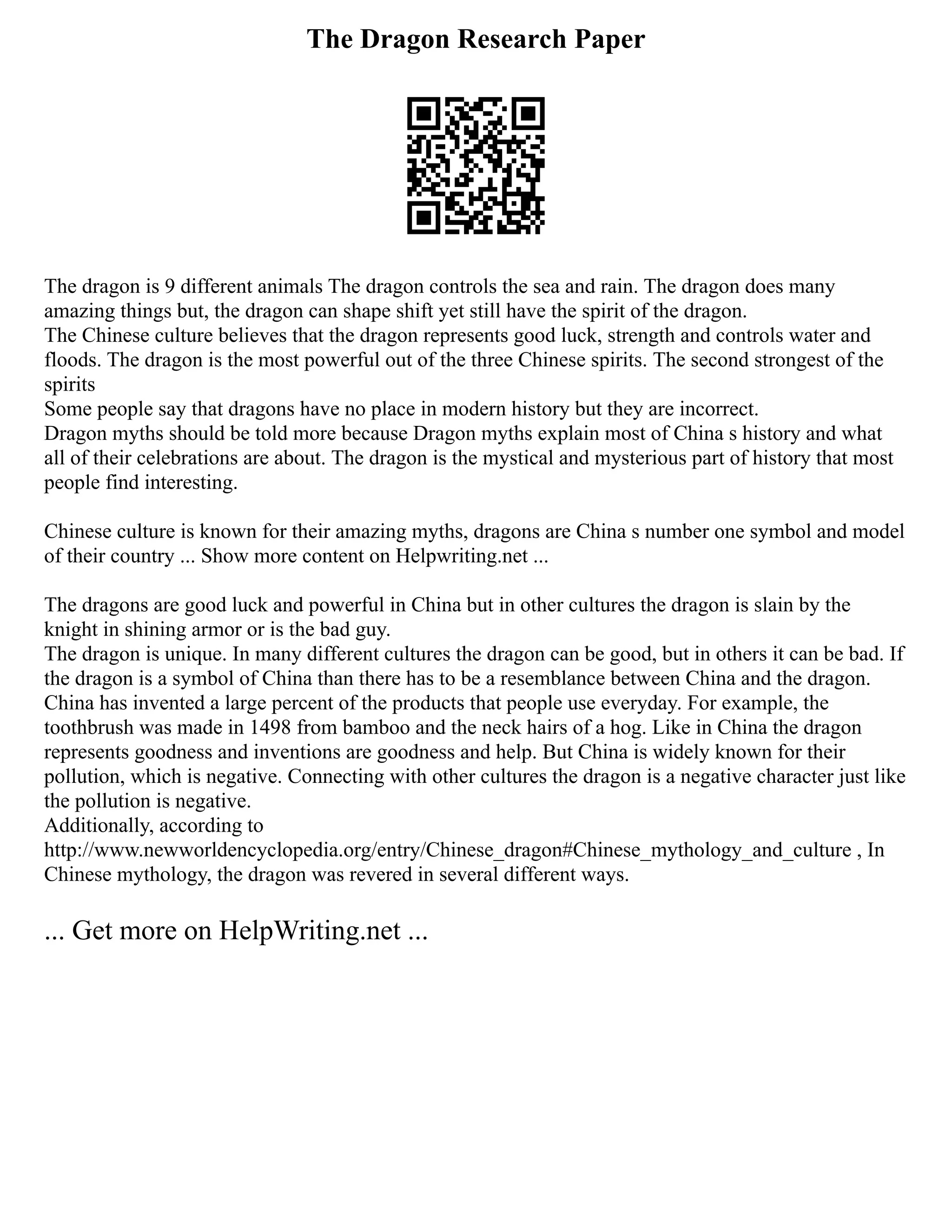 The Dragon Research Paper
The dragon is 9 different animals The dragon controls the sea and rain. The dragon does many
amazing things but, the dragon can shape shift yet still have the spirit of the dragon.
The Chinese culture believes that the dragon represents good luck, strength and controls water and
floods. The dragon is the most powerful out of the three Chinese spirits. The second strongest of the
spirits
Some people say that dragons have no place in modern history but they are incorrect.
Dragon myths should be told more because Dragon myths explain most of China s history and what
all of their celebrations are about. The dragon is the mystical and mysterious part of history that most
people find interesting.
Chinese culture is known for their amazing myths, dragons are China s number one symbol and model
of their country ... Show more content on Helpwriting.net ...
The dragons are good luck and powerful in China but in other cultures the dragon is slain by the
knight in shining armor or is the bad guy.
The dragon is unique. In many different cultures the dragon can be good, but in others it can be bad. If
the dragon is a symbol of China than there has to be a resemblance between China and the dragon.
China has invented a large percent of the products that people use everyday. For example, the
toothbrush was made in 1498 from bamboo and the neck hairs of a hog. Like in China the dragon
represents goodness and inventions are goodness and help. But China is widely known for their
pollution, which is negative. Connecting with other cultures the dragon is a negative character just like
the pollution is negative.
Additionally, according to
http://www.newworldencyclopedia.org/entry/Chinese_dragon#Chinese_mythology_and_culture , In
Chinese mythology, the dragon was revered in several different ways.
... Get more on HelpWriting.net ...
 
