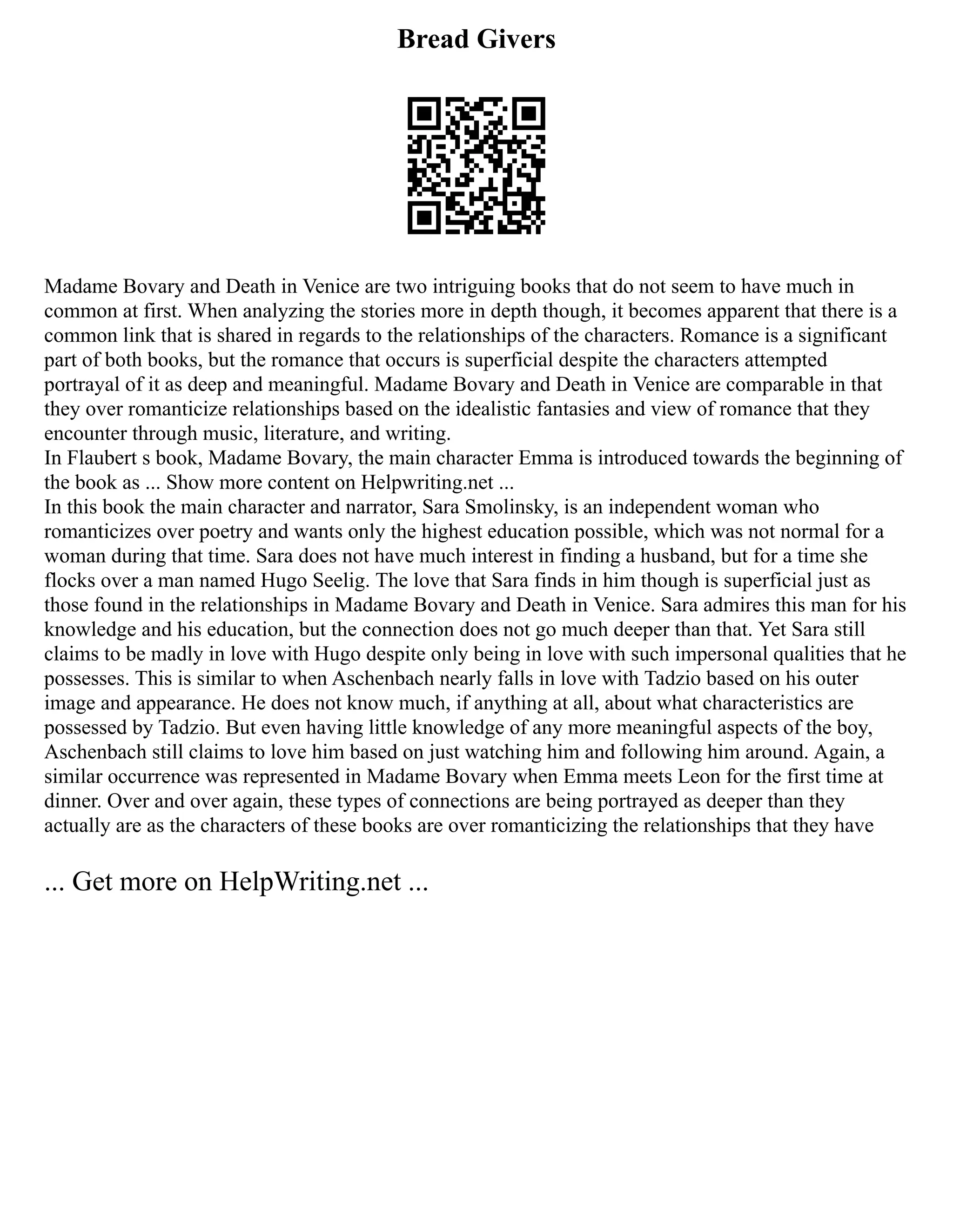 Bread Givers
Madame Bovary and Death in Venice are two intriguing books that do not seem to have much in
common at first. When analyzing the stories more in depth though, it becomes apparent that there is a
common link that is shared in regards to the relationships of the characters. Romance is a significant
part of both books, but the romance that occurs is superficial despite the characters attempted
portrayal of it as deep and meaningful. Madame Bovary and Death in Venice are comparable in that
they over romanticize relationships based on the idealistic fantasies and view of romance that they
encounter through music, literature, and writing.
In Flaubert s book, Madame Bovary, the main character Emma is introduced towards the beginning of
the book as ... Show more content on Helpwriting.net ...
In this book the main character and narrator, Sara Smolinsky, is an independent woman who
romanticizes over poetry and wants only the highest education possible, which was not normal for a
woman during that time. Sara does not have much interest in finding a husband, but for a time she
flocks over a man named Hugo Seelig. The love that Sara finds in him though is superficial just as
those found in the relationships in Madame Bovary and Death in Venice. Sara admires this man for his
knowledge and his education, but the connection does not go much deeper than that. Yet Sara still
claims to be madly in love with Hugo despite only being in love with such impersonal qualities that he
possesses. This is similar to when Aschenbach nearly falls in love with Tadzio based on his outer
image and appearance. He does not know much, if anything at all, about what characteristics are
possessed by Tadzio. But even having little knowledge of any more meaningful aspects of the boy,
Aschenbach still claims to love him based on just watching him and following him around. Again, a
similar occurrence was represented in Madame Bovary when Emma meets Leon for the first time at
dinner. Over and over again, these types of connections are being portrayed as deeper than they
actually are as the characters of these books are over romanticizing the relationships that they have
... Get more on HelpWriting.net ...
 