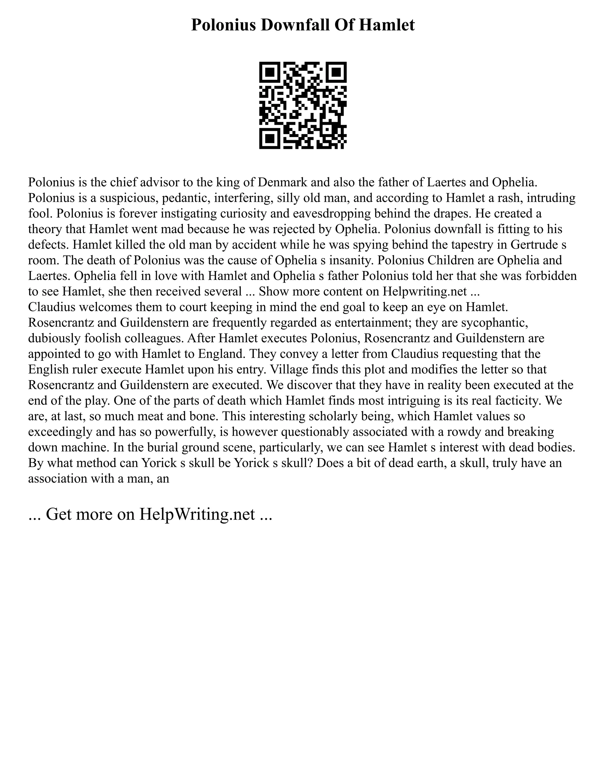 Polonius Downfall Of Hamlet
Polonius is the chief advisor to the king of Denmark and also the father of Laertes and Ophelia.
Polonius is a suspicious, pedantic, interfering, silly old man, and according to Hamlet a rash, intruding
fool. Polonius is forever instigating curiosity and eavesdropping behind the drapes. He created a
theory that Hamlet went mad because he was rejected by Ophelia. Polonius downfall is fitting to his
defects. Hamlet killed the old man by accident while he was spying behind the tapestry in Gertrude s
room. The death of Polonius was the cause of Ophelia s insanity. Polonius Children are Ophelia and
Laertes. Ophelia fell in love with Hamlet and Ophelia s father Polonius told her that she was forbidden
to see Hamlet, she then received several ... Show more content on Helpwriting.net ...
Claudius welcomes them to court keeping in mind the end goal to keep an eye on Hamlet.
Rosencrantz and Guildenstern are frequently regarded as entertainment; they are sycophantic,
dubiously foolish colleagues. After Hamlet executes Polonius, Rosencrantz and Guildenstern are
appointed to go with Hamlet to England. They convey a letter from Claudius requesting that the
English ruler execute Hamlet upon his entry. Village finds this plot and modifies the letter so that
Rosencrantz and Guildenstern are executed. We discover that they have in reality been executed at the
end of the play. One of the parts of death which Hamlet finds most intriguing is its real facticity. We
are, at last, so much meat and bone. This interesting scholarly being, which Hamlet values so
exceedingly and has so powerfully, is however questionably associated with a rowdy and breaking
down machine. In the burial ground scene, particularly, we can see Hamlet s interest with dead bodies.
By what method can Yorick s skull be Yorick s skull? Does a bit of dead earth, a skull, truly have an
association with a man, an
... Get more on HelpWriting.net ...
 