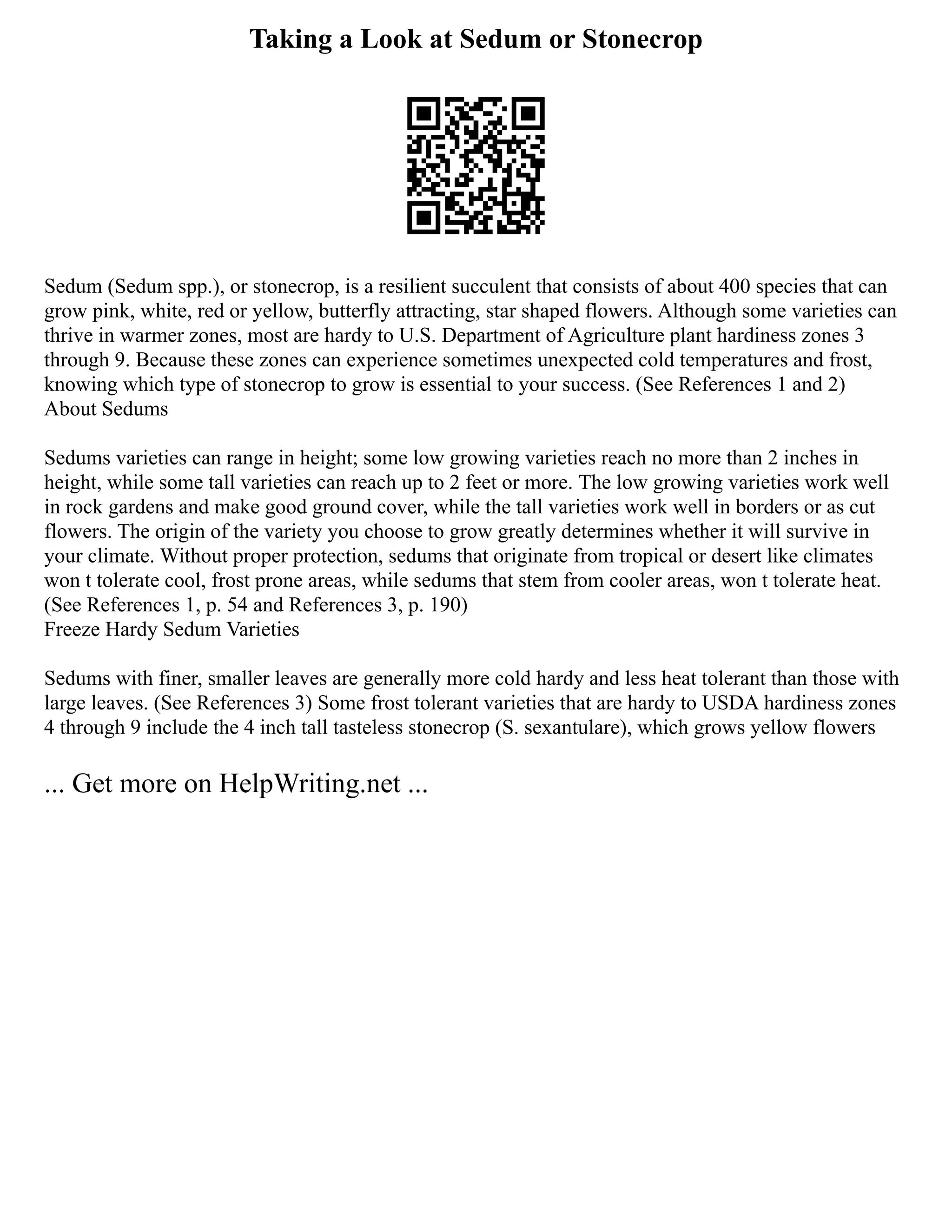 Taking a Look at Sedum or Stonecrop
Sedum (Sedum spp.), or stonecrop, is a resilient succulent that consists of about 400 species that can
grow pink, white, red or yellow, butterfly attracting, star shaped flowers. Although some varieties can
thrive in warmer zones, most are hardy to U.S. Department of Agriculture plant hardiness zones 3
through 9. Because these zones can experience sometimes unexpected cold temperatures and frost,
knowing which type of stonecrop to grow is essential to your success. (See References 1 and 2)
About Sedums
Sedums varieties can range in height; some low growing varieties reach no more than 2 inches in
height, while some tall varieties can reach up to 2 feet or more. The low growing varieties work well
in rock gardens and make good ground cover, while the tall varieties work well in borders or as cut
flowers. The origin of the variety you choose to grow greatly determines whether it will survive in
your climate. Without proper protection, sedums that originate from tropical or desert like climates
won t tolerate cool, frost prone areas, while sedums that stem from cooler areas, won t tolerate heat.
(See References 1, p. 54 and References 3, p. 190)
Freeze Hardy Sedum Varieties
Sedums with finer, smaller leaves are generally more cold hardy and less heat tolerant than those with
large leaves. (See References 3) Some frost tolerant varieties that are hardy to USDA hardiness zones
4 through 9 include the 4 inch tall tasteless stonecrop (S. sexantulare), which grows yellow flowers
... Get more on HelpWriting.net ...
 