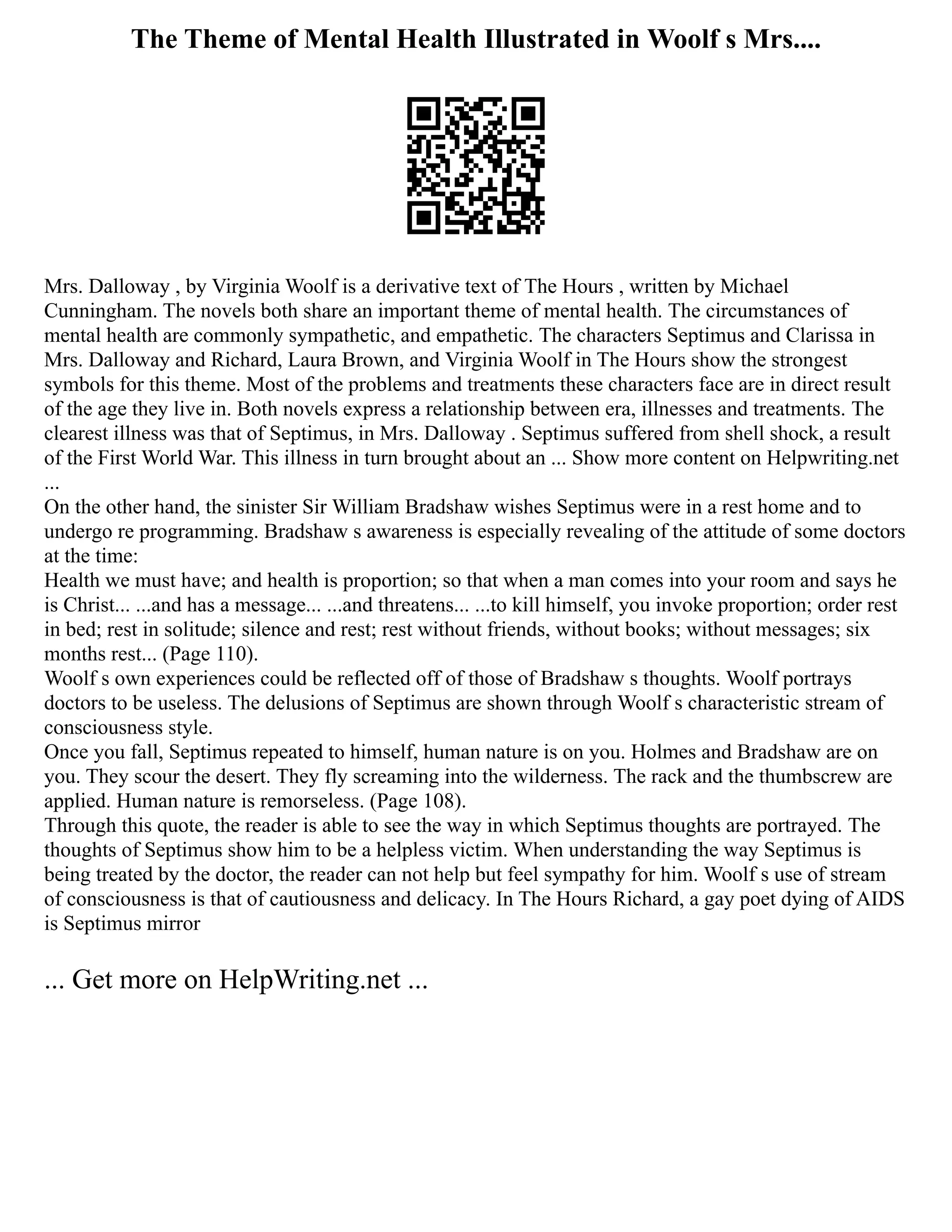 The Theme of Mental Health Illustrated in Woolf s Mrs....
Mrs. Dalloway , by Virginia Woolf is a derivative text of The Hours , written by Michael
Cunningham. The novels both share an important theme of mental health. The circumstances of
mental health are commonly sympathetic, and empathetic. The characters Septimus and Clarissa in
Mrs. Dalloway and Richard, Laura Brown, and Virginia Woolf in The Hours show the strongest
symbols for this theme. Most of the problems and treatments these characters face are in direct result
of the age they live in. Both novels express a relationship between era, illnesses and treatments. The
clearest illness was that of Septimus, in Mrs. Dalloway . Septimus suffered from shell shock, a result
of the First World War. This illness in turn brought about an ... Show more content on Helpwriting.net
...
On the other hand, the sinister Sir William Bradshaw wishes Septimus were in a rest home and to
undergo re programming. Bradshaw s awareness is especially revealing of the attitude of some doctors
at the time:
Health we must have; and health is proportion; so that when a man comes into your room and says he
is Christ... ...and has a message... ...and threatens... ...to kill himself, you invoke proportion; order rest
in bed; rest in solitude; silence and rest; rest without friends, without books; without messages; six
months rest... (Page 110).
Woolf s own experiences could be reflected off of those of Bradshaw s thoughts. Woolf portrays
doctors to be useless. The delusions of Septimus are shown through Woolf s characteristic stream of
consciousness style.
Once you fall, Septimus repeated to himself, human nature is on you. Holmes and Bradshaw are on
you. They scour the desert. They fly screaming into the wilderness. The rack and the thumbscrew are
applied. Human nature is remorseless. (Page 108).
Through this quote, the reader is able to see the way in which Septimus thoughts are portrayed. The
thoughts of Septimus show him to be a helpless victim. When understanding the way Septimus is
being treated by the doctor, the reader can not help but feel sympathy for him. Woolf s use of stream
of consciousness is that of cautiousness and delicacy. In The Hours Richard, a gay poet dying of AIDS
is Septimus mirror
... Get more on HelpWriting.net ...
 