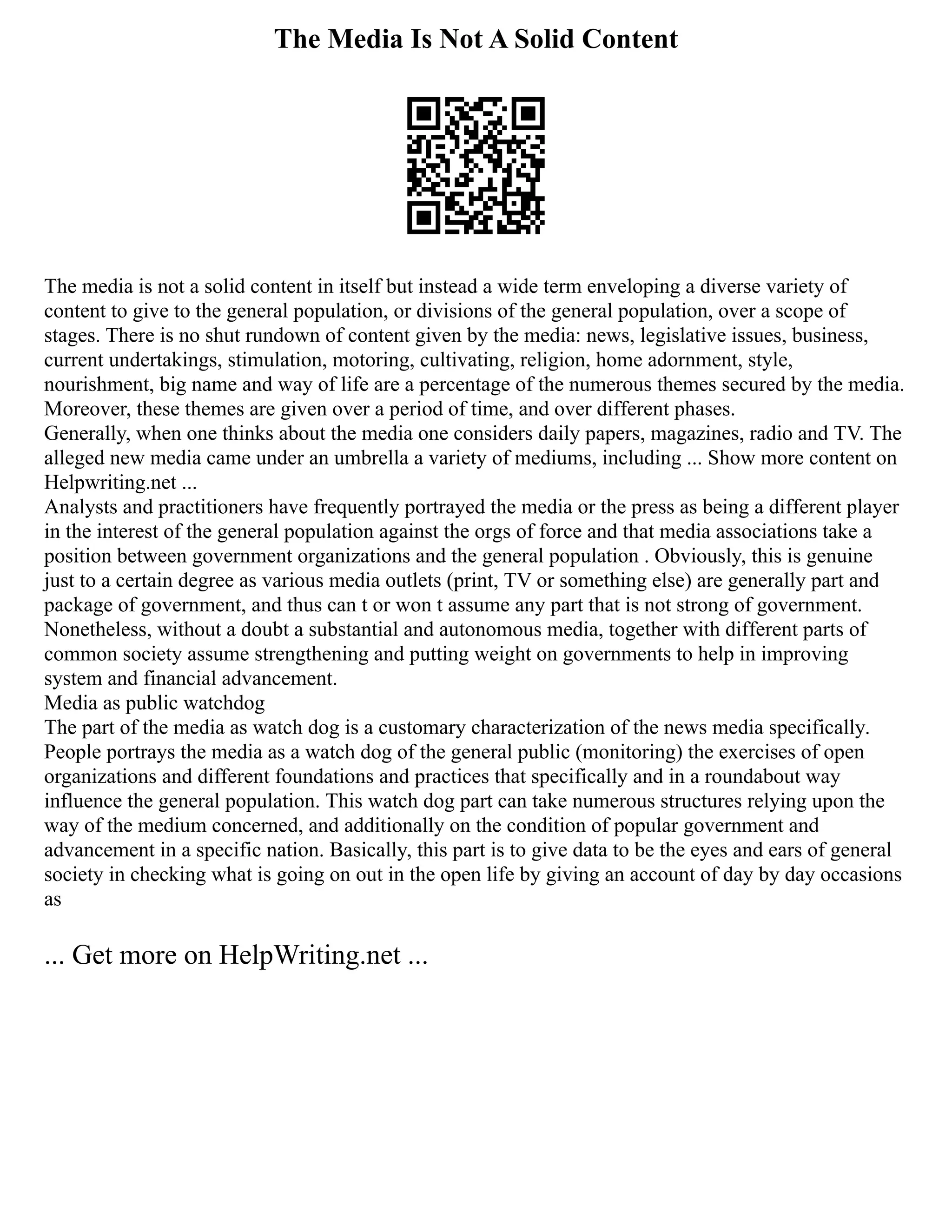 The Media Is Not A Solid Content
The media is not a solid content in itself but instead a wide term enveloping a diverse variety of
content to give to the general population, or divisions of the general population, over a scope of
stages. There is no shut rundown of content given by the media: news, legislative issues, business,
current undertakings, stimulation, motoring, cultivating, religion, home adornment, style,
nourishment, big name and way of life are a percentage of the numerous themes secured by the media.
Moreover, these themes are given over a period of time, and over different phases.
Generally, when one thinks about the media one considers daily papers, magazines, radio and TV. The
alleged new media came under an umbrella a variety of mediums, including ... Show more content on
Helpwriting.net ...
Analysts and practitioners have frequently portrayed the media or the press as being a different player
in the interest of the general population against the orgs of force and that media associations take a
position between government organizations and the general population . Obviously, this is genuine
just to a certain degree as various media outlets (print, TV or something else) are generally part and
package of government, and thus can t or won t assume any part that is not strong of government.
Nonetheless, without a doubt a substantial and autonomous media, together with different parts of
common society assume strengthening and putting weight on governments to help in improving
system and financial advancement.
Media as public watchdog
The part of the media as watch dog is a customary characterization of the news media specifically.
People portrays the media as a watch dog of the general public (monitoring) the exercises of open
organizations and different foundations and practices that specifically and in a roundabout way
influence the general population. This watch dog part can take numerous structures relying upon the
way of the medium concerned, and additionally on the condition of popular government and
advancement in a specific nation. Basically, this part is to give data to be the eyes and ears of general
society in checking what is going on out in the open life by giving an account of day by day occasions
as
... Get more on HelpWriting.net ...
 