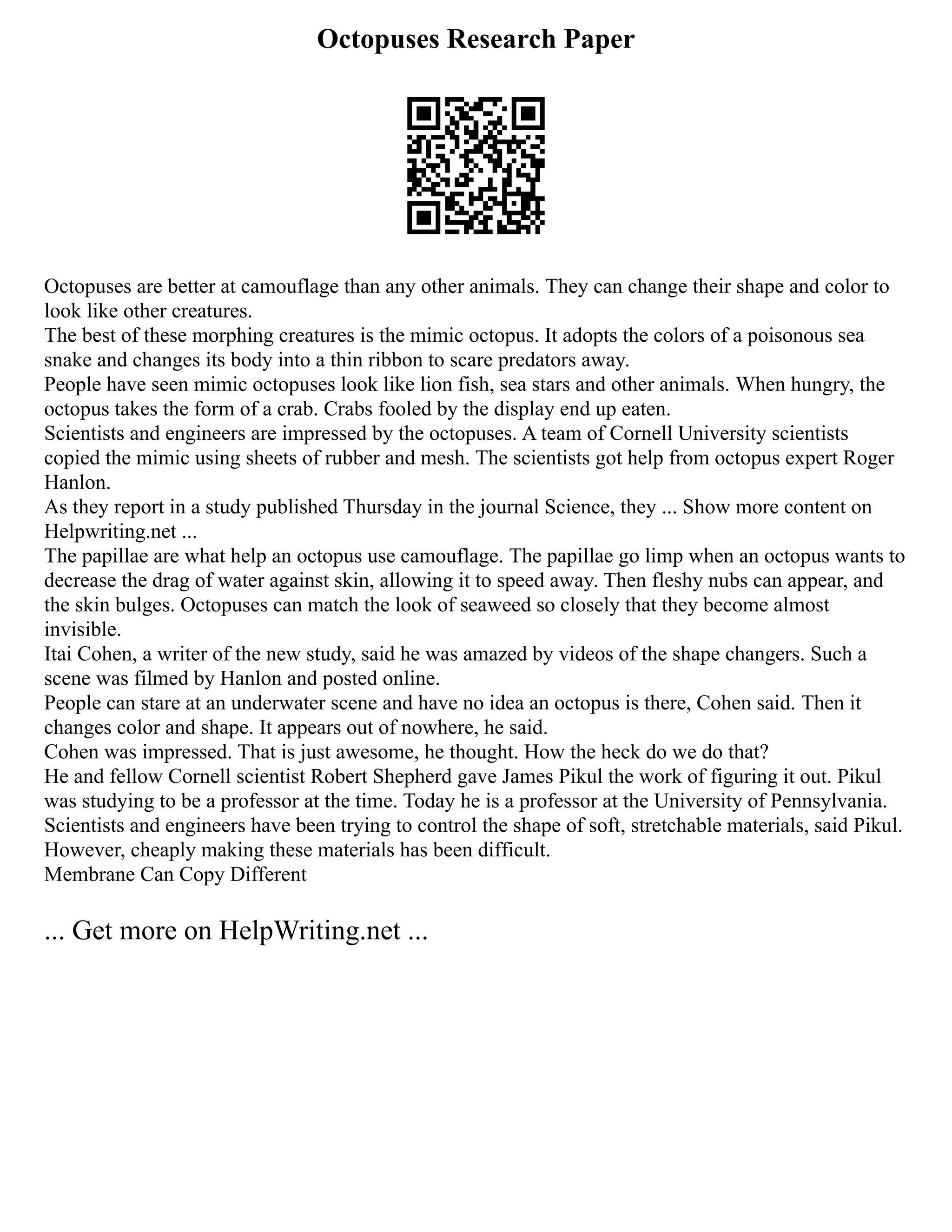 Octopuses Research Paper
Octopuses are better at camouflage than any other animals. They can change their shape and color to
look like other creatures.
The best of these morphing creatures is the mimic octopus. It adopts the colors of a poisonous sea
snake and changes its body into a thin ribbon to scare predators away.
People have seen mimic octopuses look like lion fish, sea stars and other animals. When hungry, the
octopus takes the form of a crab. Crabs fooled by the display end up eaten.
Scientists and engineers are impressed by the octopuses. A team of Cornell University scientists
copied the mimic using sheets of rubber and mesh. The scientists got help from octopus expert Roger
Hanlon.
As they report in a study published Thursday in the journal Science, they ... Show more content on
Helpwriting.net ...
The papillae are what help an octopus use camouflage. The papillae go limp when an octopus wants to
decrease the drag of water against skin, allowing it to speed away. Then fleshy nubs can appear, and
the skin bulges. Octopuses can match the look of seaweed so closely that they become almost
invisible.
Itai Cohen, a writer of the new study, said he was amazed by videos of the shape changers. Such a
scene was filmed by Hanlon and posted online.
People can stare at an underwater scene and have no idea an octopus is there, Cohen said. Then it
changes color and shape. It appears out of nowhere, he said.
Cohen was impressed. That is just awesome, he thought. How the heck do we do that?
He and fellow Cornell scientist Robert Shepherd gave James Pikul the work of figuring it out. Pikul
was studying to be a professor at the time. Today he is a professor at the University of Pennsylvania.
Scientists and engineers have been trying to control the shape of soft, stretchable materials, said Pikul.
However, cheaply making these materials has been difficult.
Membrane Can Copy Different
... Get more on HelpWriting.net ...
 