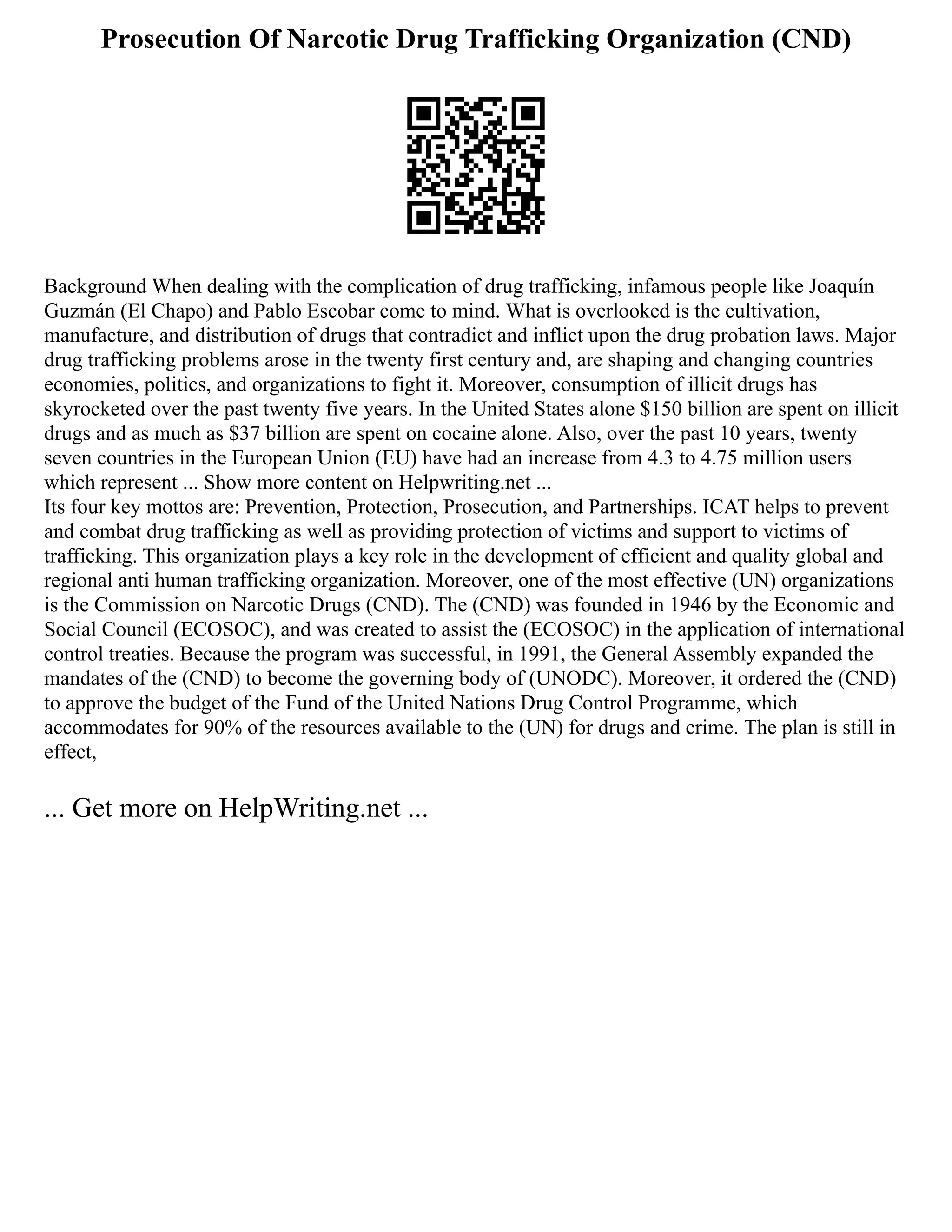 Prosecution Of Narcotic Drug Trafficking Organization (CND)
Background When dealing with the complication of drug trafficking, infamous people like Joaquín
Guzmán (El Chapo) and Pablo Escobar come to mind. What is overlooked is the cultivation,
manufacture, and distribution of drugs that contradict and inflict upon the drug probation laws. Major
drug trafficking problems arose in the twenty first century and, are shaping and changing countries
economies, politics, and organizations to fight it. Moreover, consumption of illicit drugs has
skyrocketed over the past twenty five years. In the United States alone $150 billion are spent on illicit
drugs and as much as $37 billion are spent on cocaine alone. Also, over the past 10 years, twenty
seven countries in the European Union (EU) have had an increase from 4.3 to 4.75 million users
which represent ... Show more content on Helpwriting.net ...
Its four key mottos are: Prevention, Protection, Prosecution, and Partnerships. ICAT helps to prevent
and combat drug trafficking as well as providing protection of victims and support to victims of
trafficking. This organization plays a key role in the development of efficient and quality global and
regional anti human trafficking organization. Moreover, one of the most effective (UN) organizations
is the Commission on Narcotic Drugs (CND). The (CND) was founded in 1946 by the Economic and
Social Council (ECOSOC), and was created to assist the (ECOSOC) in the application of international
control treaties. Because the program was successful, in 1991, the General Assembly expanded the
mandates of the (CND) to become the governing body of (UNODC). Moreover, it ordered the (CND)
to approve the budget of the Fund of the United Nations Drug Control Programme, which
accommodates for 90% of the resources available to the (UN) for drugs and crime. The plan is still in
effect,
... Get more on HelpWriting.net ...
 