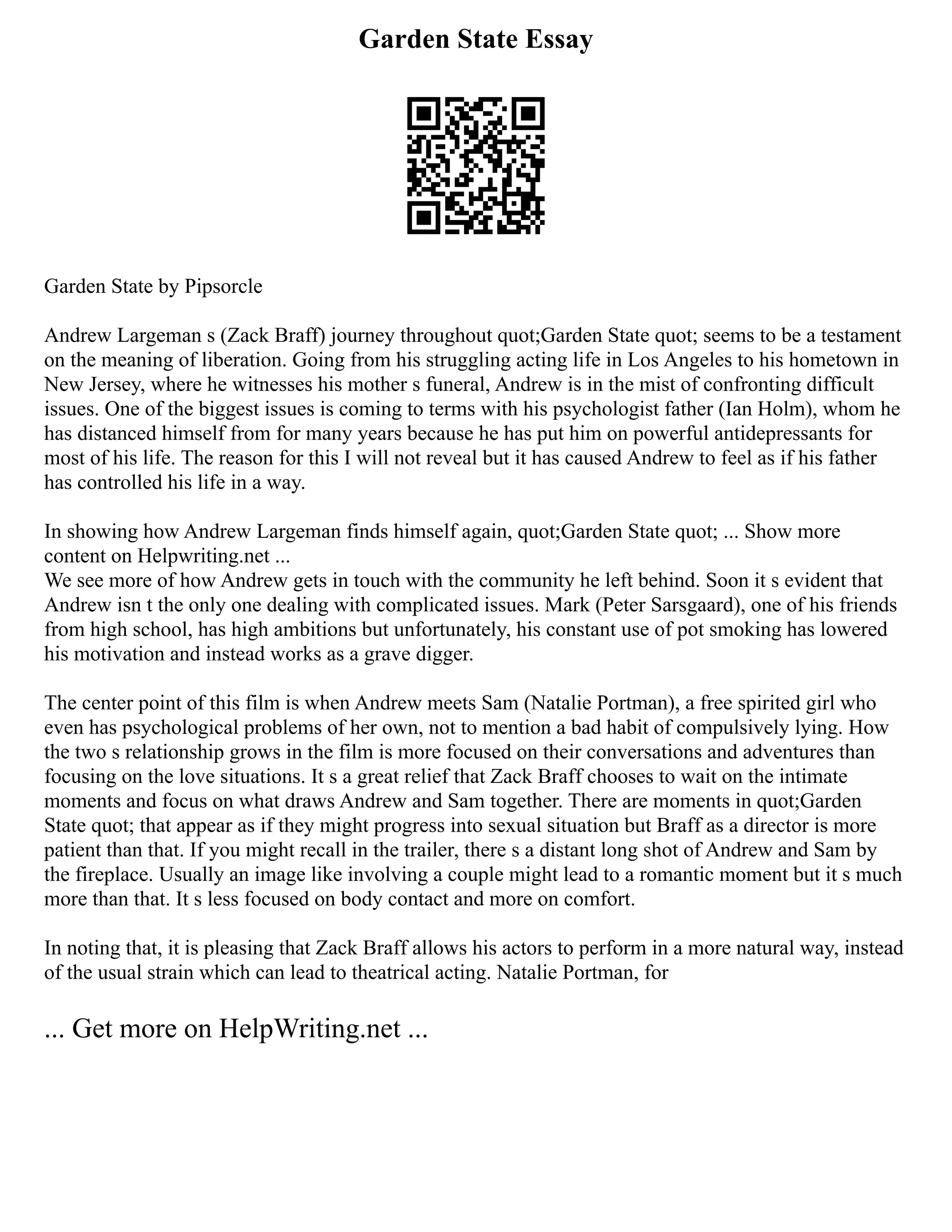 Garden State Essay
Garden State by Pipsorcle
Andrew Largeman s (Zack Braff) journey throughout quot;Garden State quot; seems to be a testament
on the meaning of liberation. Going from his struggling acting life in Los Angeles to his hometown in
New Jersey, where he witnesses his mother s funeral, Andrew is in the mist of confronting difficult
issues. One of the biggest issues is coming to terms with his psychologist father (Ian Holm), whom he
has distanced himself from for many years because he has put him on powerful antidepressants for
most of his life. The reason for this I will not reveal but it has caused Andrew to feel as if his father
has controlled his life in a way.
In showing how Andrew Largeman finds himself again, quot;Garden State quot; ... Show more
content on Helpwriting.net ...
We see more of how Andrew gets in touch with the community he left behind. Soon it s evident that
Andrew isn t the only one dealing with complicated issues. Mark (Peter Sarsgaard), one of his friends
from high school, has high ambitions but unfortunately, his constant use of pot smoking has lowered
his motivation and instead works as a grave digger.
The center point of this film is when Andrew meets Sam (Natalie Portman), a free spirited girl who
even has psychological problems of her own, not to mention a bad habit of compulsively lying. How
the two s relationship grows in the film is more focused on their conversations and adventures than
focusing on the love situations. It s a great relief that Zack Braff chooses to wait on the intimate
moments and focus on what draws Andrew and Sam together. There are moments in quot;Garden
State quot; that appear as if they might progress into sexual situation but Braff as a director is more
patient than that. If you might recall in the trailer, there s a distant long shot of Andrew and Sam by
the fireplace. Usually an image like involving a couple might lead to a romantic moment but it s much
more than that. It s less focused on body contact and more on comfort.
In noting that, it is pleasing that Zack Braff allows his actors to perform in a more natural way, instead
of the usual strain which can lead to theatrical acting. Natalie Portman, for
... Get more on HelpWriting.net ...
 