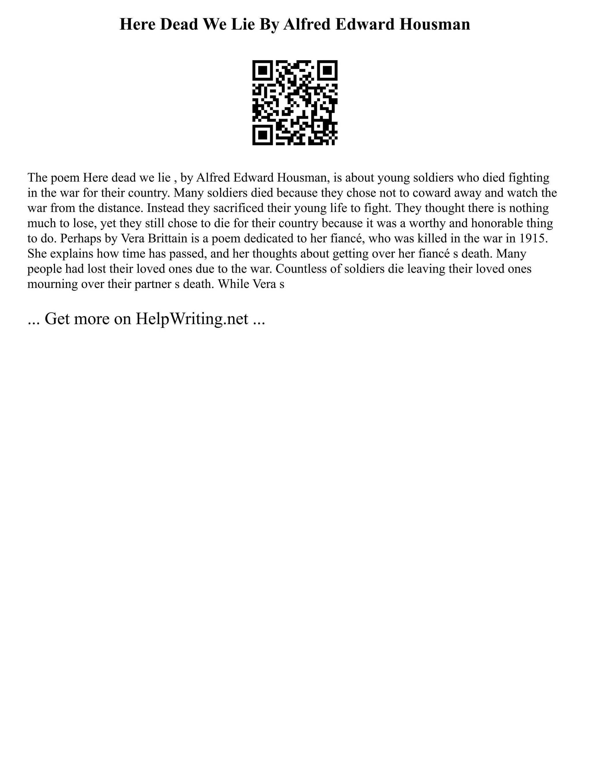 Here Dead We Lie By Alfred Edward Housman
The poem Here dead we lie , by Alfred Edward Housman, is about young soldiers who died fighting
in the war for their country. Many soldiers died because they chose not to coward away and watch the
war from the distance. Instead they sacrificed their young life to fight. They thought there is nothing
much to lose, yet they still chose to die for their country because it was a worthy and honorable thing
to do. Perhaps by Vera Brittain is a poem dedicated to her fiancé, who was killed in the war in 1915.
She explains how time has passed, and her thoughts about getting over her fiancé s death. Many
people had lost their loved ones due to the war. Countless of soldiers die leaving their loved ones
mourning over their partner s death. While Vera s
... Get more on HelpWriting.net ...
 