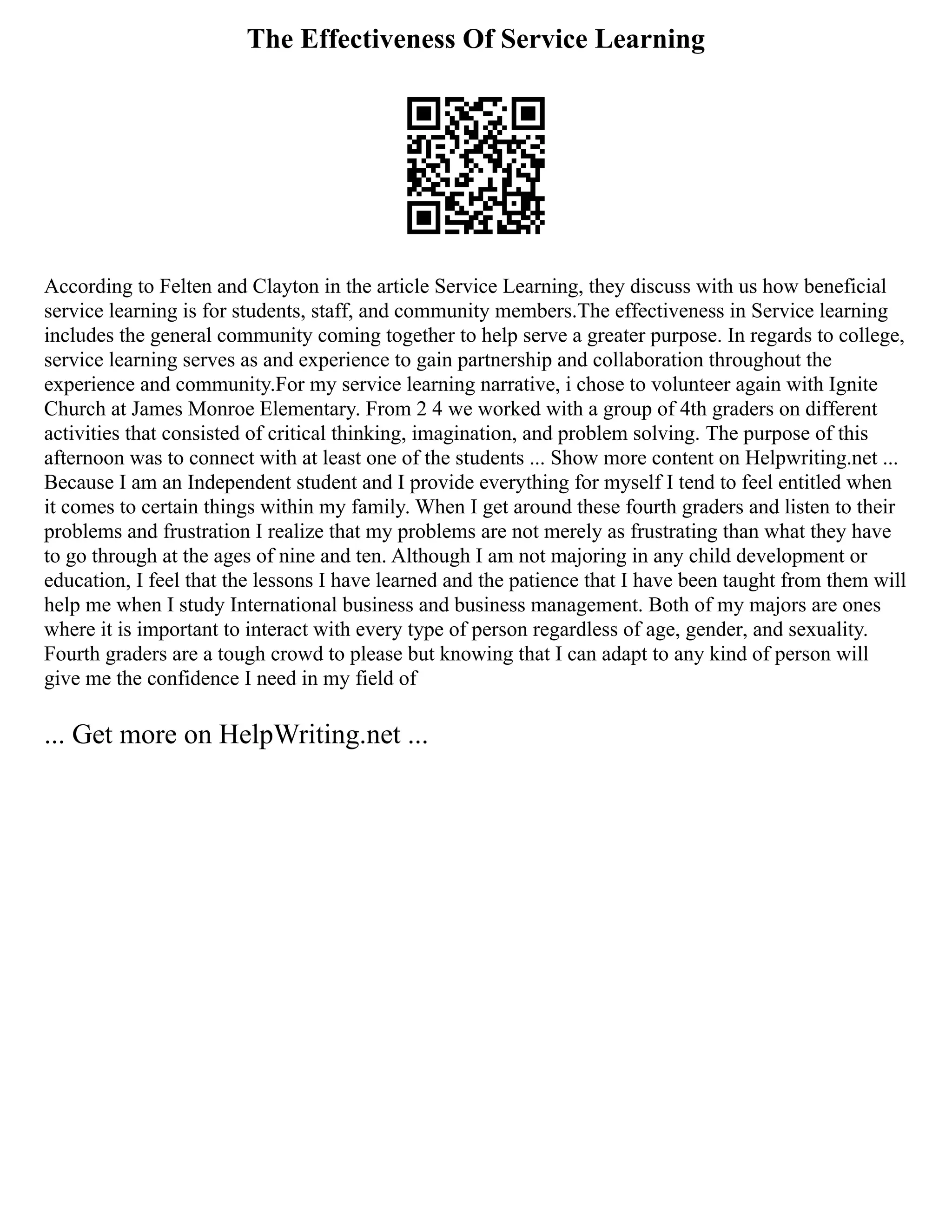 The Effectiveness Of Service Learning
According to Felten and Clayton in the article Service Learning, they discuss with us how beneficial
service learning is for students, staff, and community members.The effectiveness in Service learning
includes the general community coming together to help serve a greater purpose. In regards to college,
service learning serves as and experience to gain partnership and collaboration throughout the
experience and community.For my service learning narrative, i chose to volunteer again with Ignite
Church at James Monroe Elementary. From 2 4 we worked with a group of 4th graders on different
activities that consisted of critical thinking, imagination, and problem solving. The purpose of this
afternoon was to connect with at least one of the students ... Show more content on Helpwriting.net ...
Because I am an Independent student and I provide everything for myself I tend to feel entitled when
it comes to certain things within my family. When I get around these fourth graders and listen to their
problems and frustration I realize that my problems are not merely as frustrating than what they have
to go through at the ages of nine and ten. Although I am not majoring in any child development or
education, I feel that the lessons I have learned and the patience that I have been taught from them will
help me when I study International business and business management. Both of my majors are ones
where it is important to interact with every type of person regardless of age, gender, and sexuality.
Fourth graders are a tough crowd to please but knowing that I can adapt to any kind of person will
give me the confidence I need in my field of
... Get more on HelpWriting.net ...
 