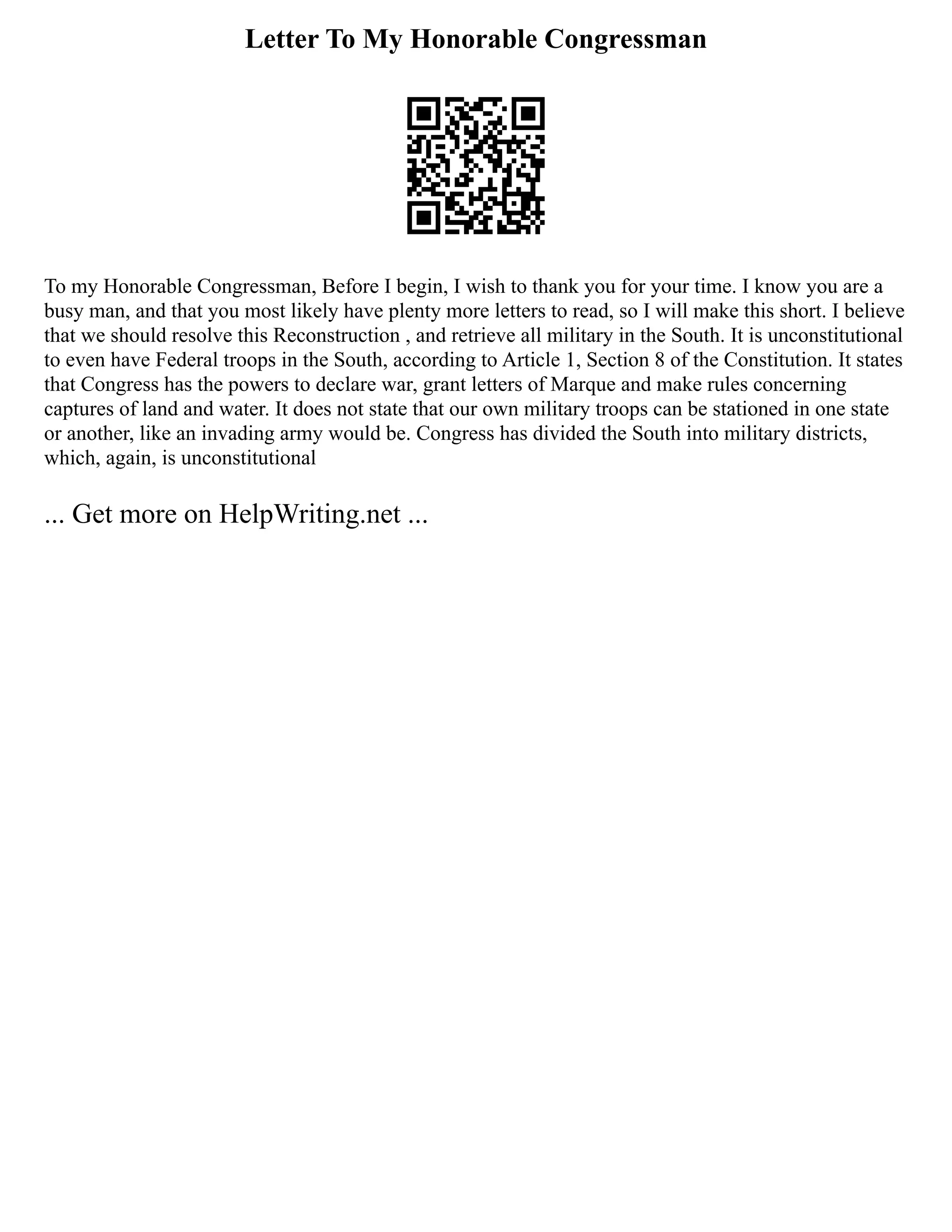 Letter To My Honorable Congressman
To my Honorable Congressman, Before I begin, I wish to thank you for your time. I know you are a
busy man, and that you most likely have plenty more letters to read, so I will make this short. I believe
that we should resolve this Reconstruction , and retrieve all military in the South. It is unconstitutional
to even have Federal troops in the South, according to Article 1, Section 8 of the Constitution. It states
that Congress has the powers to declare war, grant letters of Marque and make rules concerning
captures of land and water. It does not state that our own military troops can be stationed in one state
or another, like an invading army would be. Congress has divided the South into military districts,
which, again, is unconstitutional
... Get more on HelpWriting.net ...
 