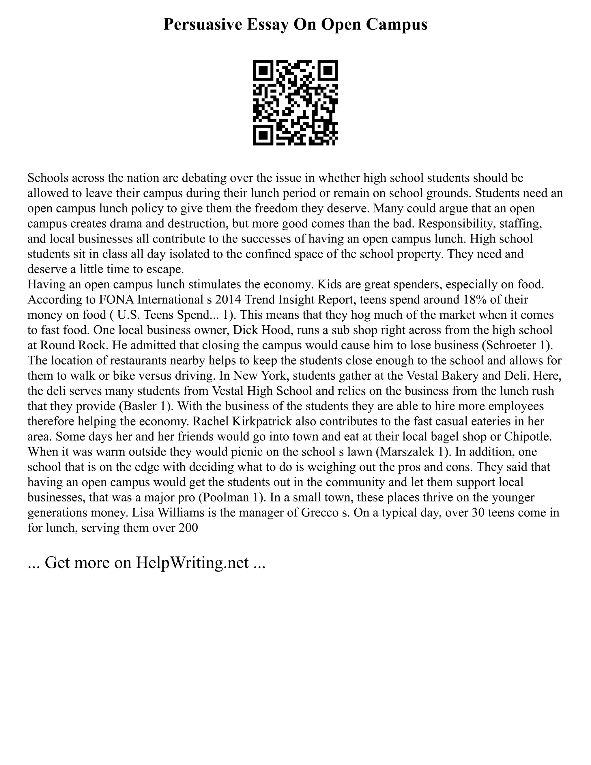 Persuasive Essay On Open Campus
Schools across the nation are debating over the issue in whether high school students should be
allowed to leave their campus during their lunch period or remain on school grounds. Students need an
open campus lunch policy to give them the freedom they deserve. Many could argue that an open
campus creates drama and destruction, but more good comes than the bad. Responsibility, staffing,
and local businesses all contribute to the successes of having an open campus lunch. High school
students sit in class all day isolated to the confined space of the school property. They need and
deserve a little time to escape.
Having an open campus lunch stimulates the economy. Kids are great spenders, especially on food.
According to FONA International s 2014 Trend Insight Report, teens spend around 18% of their
money on food ( U.S. Teens Spend... 1). This means that they hog much of the market when it comes
to fast food. One local business owner, Dick Hood, runs a sub shop right across from the high school
at Round Rock. He admitted that closing the campus would cause him to lose business (Schroeter 1).
The location of restaurants nearby helps to keep the students close enough to the school and allows for
them to walk or bike versus driving. In New York, students gather at the Vestal Bakery and Deli. Here,
the deli serves many students from Vestal High School and relies on the business from the lunch rush
that they provide (Basler 1). With the business of the students they are able to hire more employees
therefore helping the economy. Rachel Kirkpatrick also contributes to the fast casual eateries in her
area. Some days her and her friends would go into town and eat at their local bagel shop or Chipotle.
When it was warm outside they would picnic on the school s lawn (Marszalek 1). In addition, one
school that is on the edge with deciding what to do is weighing out the pros and cons. They said that
having an open campus would get the students out in the community and let them support local
businesses, that was a major pro (Poolman 1). In a small town, these places thrive on the younger
generations money. Lisa Williams is the manager of Grecco s. On a typical day, over 30 teens come in
for lunch, serving them over 200
... Get more on HelpWriting.net ...
 