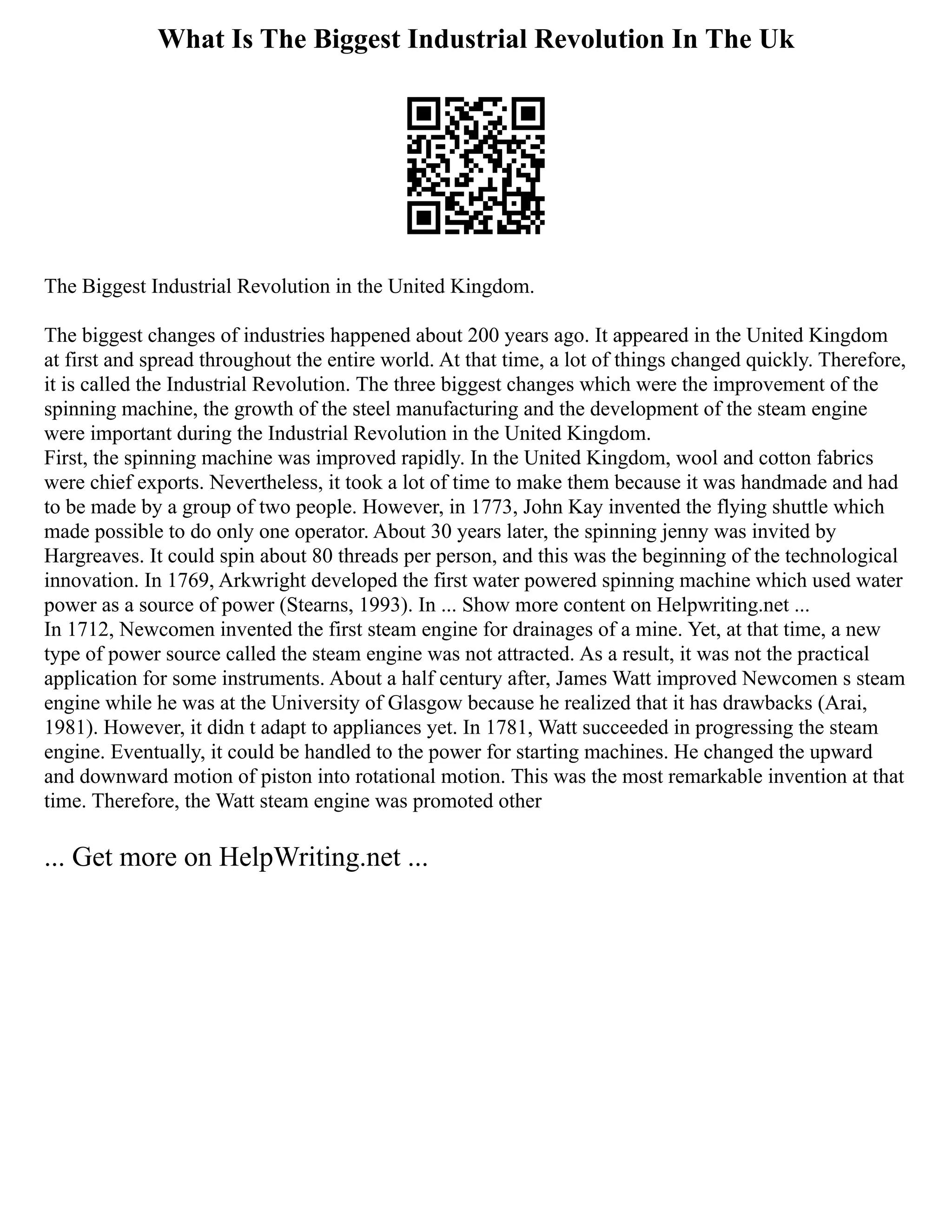 What Is The Biggest Industrial Revolution In The Uk
The Biggest Industrial Revolution in the United Kingdom.
The biggest changes of industries happened about 200 years ago. It appeared in the United Kingdom
at first and spread throughout the entire world. At that time, a lot of things changed quickly. Therefore,
it is called the Industrial Revolution. The three biggest changes which were the improvement of the
spinning machine, the growth of the steel manufacturing and the development of the steam engine
were important during the Industrial Revolution in the United Kingdom.
First, the spinning machine was improved rapidly. In the United Kingdom, wool and cotton fabrics
were chief exports. Nevertheless, it took a lot of time to make them because it was handmade and had
to be made by a group of two people. However, in 1773, John Kay invented the flying shuttle which
made possible to do only one operator. About 30 years later, the spinning jenny was invited by
Hargreaves. It could spin about 80 threads per person, and this was the beginning of the technological
innovation. In 1769, Arkwright developed the first water powered spinning machine which used water
power as a source of power (Stearns, 1993). In ... Show more content on Helpwriting.net ...
In 1712, Newcomen invented the first steam engine for drainages of a mine. Yet, at that time, a new
type of power source called the steam engine was not attracted. As a result, it was not the practical
application for some instruments. About a half century after, James Watt improved Newcomen s steam
engine while he was at the University of Glasgow because he realized that it has drawbacks (Arai,
1981). However, it didn t adapt to appliances yet. In 1781, Watt succeeded in progressing the steam
engine. Eventually, it could be handled to the power for starting machines. He changed the upward
and downward motion of piston into rotational motion. This was the most remarkable invention at that
time. Therefore, the Watt steam engine was promoted other
... Get more on HelpWriting.net ...
 