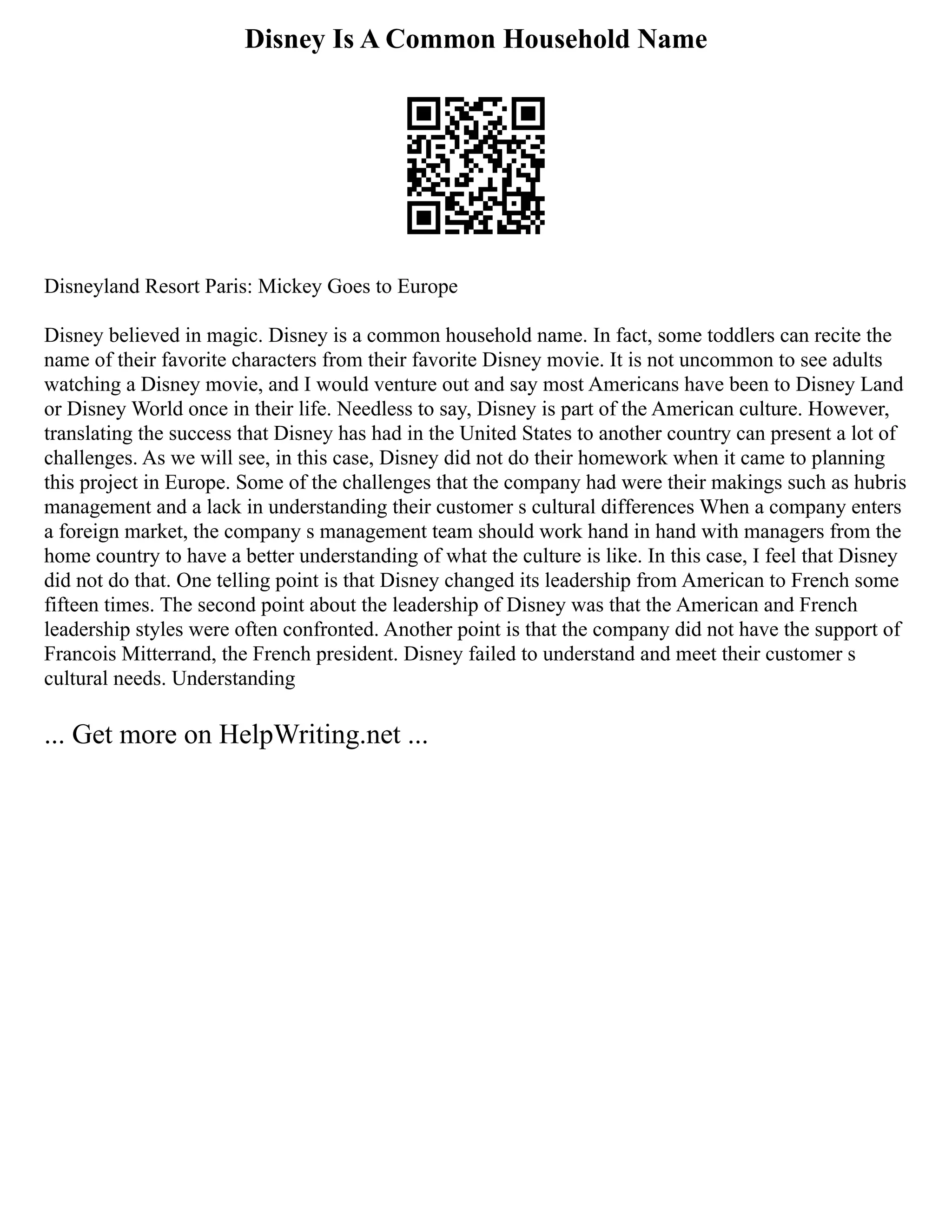 Disney Is A Common Household Name
Disneyland Resort Paris: Mickey Goes to Europe
Disney believed in magic. Disney is a common household name. In fact, some toddlers can recite the
name of their favorite characters from their favorite Disney movie. It is not uncommon to see adults
watching a Disney movie, and I would venture out and say most Americans have been to Disney Land
or Disney World once in their life. Needless to say, Disney is part of the American culture. However,
translating the success that Disney has had in the United States to another country can present a lot of
challenges. As we will see, in this case, Disney did not do their homework when it came to planning
this project in Europe. Some of the challenges that the company had were their makings such as hubris
management and a lack in understanding their customer s cultural differences When a company enters
a foreign market, the company s management team should work hand in hand with managers from the
home country to have a better understanding of what the culture is like. In this case, I feel that Disney
did not do that. One telling point is that Disney changed its leadership from American to French some
fifteen times. The second point about the leadership of Disney was that the American and French
leadership styles were often confronted. Another point is that the company did not have the support of
Francois Mitterrand, the French president. Disney failed to understand and meet their customer s
cultural needs. Understanding
... Get more on HelpWriting.net ...
 