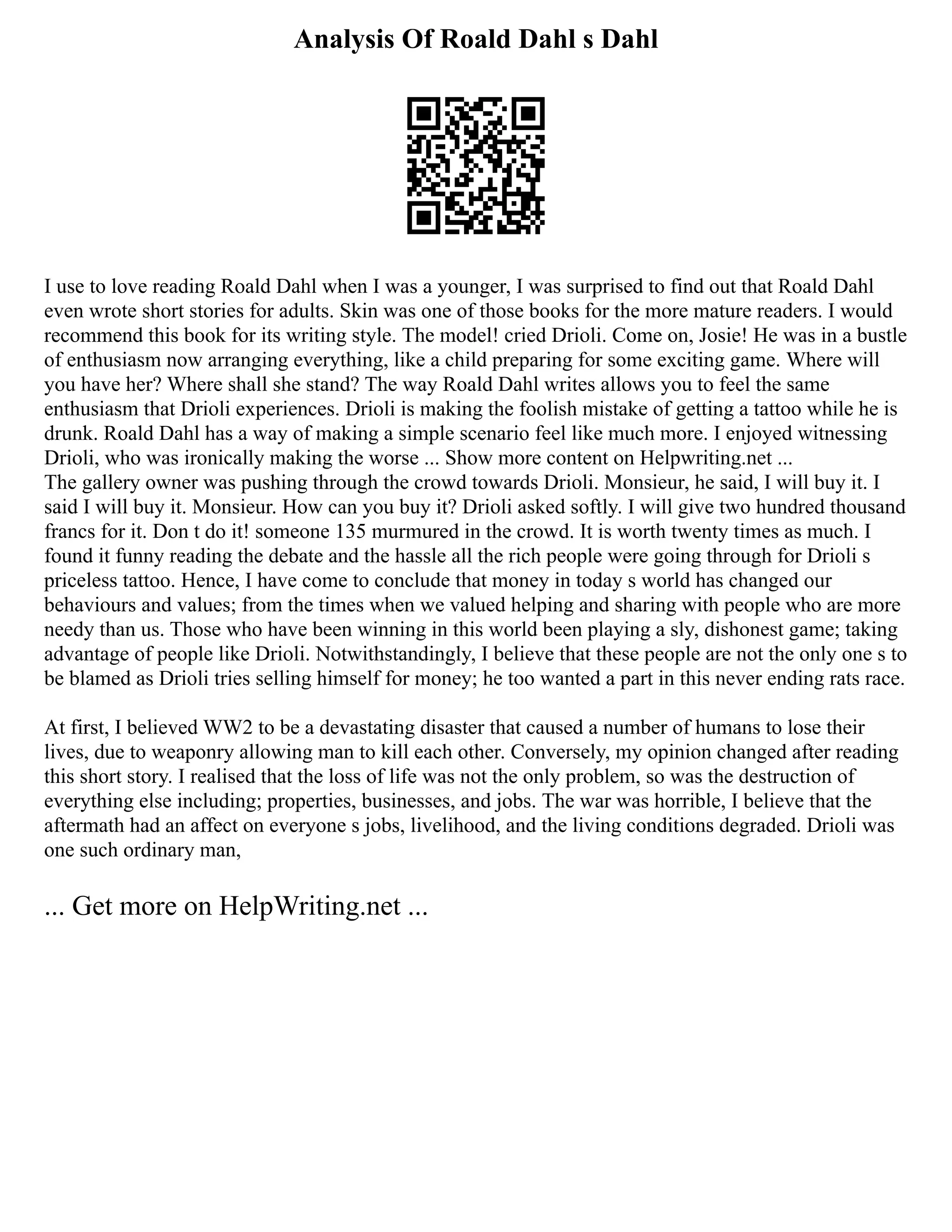Analysis Of Roald Dahl s Dahl
I use to love reading Roald Dahl when I was a younger, I was surprised to find out that Roald Dahl
even wrote short stories for adults. Skin was one of those books for the more mature readers. I would
recommend this book for its writing style. The model! cried Drioli. Come on, Josie! He was in a bustle
of enthusiasm now arranging everything, like a child preparing for some exciting game. Where will
you have her? Where shall she stand? The way Roald Dahl writes allows you to feel the same
enthusiasm that Drioli experiences. Drioli is making the foolish mistake of getting a tattoo while he is
drunk. Roald Dahl has a way of making a simple scenario feel like much more. I enjoyed witnessing
Drioli, who was ironically making the worse ... Show more content on Helpwriting.net ...
The gallery owner was pushing through the crowd towards Drioli. Monsieur, he said, I will buy it. I
said I will buy it. Monsieur. How can you buy it? Drioli asked softly. I will give two hundred thousand
francs for it. Don t do it! someone 135 murmured in the crowd. It is worth twenty times as much. I
found it funny reading the debate and the hassle all the rich people were going through for Drioli s
priceless tattoo. Hence, I have come to conclude that money in today s world has changed our
behaviours and values; from the times when we valued helping and sharing with people who are more
needy than us. Those who have been winning in this world been playing a sly, dishonest game; taking
advantage of people like Drioli. Notwithstandingly, I believe that these people are not the only one s to
be blamed as Drioli tries selling himself for money; he too wanted a part in this never ending rats race.
At first, I believed WW2 to be a devastating disaster that caused a number of humans to lose their
lives, due to weaponry allowing man to kill each other. Conversely, my opinion changed after reading
this short story. I realised that the loss of life was not the only problem, so was the destruction of
everything else including; properties, businesses, and jobs. The war was horrible, I believe that the
aftermath had an affect on everyone s jobs, livelihood, and the living conditions degraded. Drioli was
one such ordinary man,
... Get more on HelpWriting.net ...
 