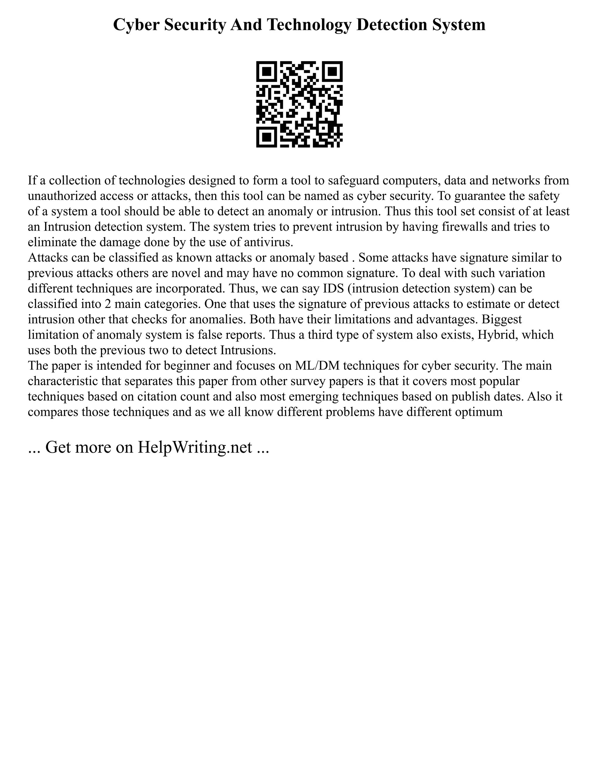Cyber Security And Technology Detection System
If a collection of technologies designed to form a tool to safeguard computers, data and networks from
unauthorized access or attacks, then this tool can be named as cyber security. To guarantee the safety
of a system a tool should be able to detect an anomaly or intrusion. Thus this tool set consist of at least
an Intrusion detection system. The system tries to prevent intrusion by having firewalls and tries to
eliminate the damage done by the use of antivirus.
Attacks can be classified as known attacks or anomaly based . Some attacks have signature similar to
previous attacks others are novel and may have no common signature. To deal with such variation
different techniques are incorporated. Thus, we can say IDS (intrusion detection system) can be
classified into 2 main categories. One that uses the signature of previous attacks to estimate or detect
intrusion other that checks for anomalies. Both have their limitations and advantages. Biggest
limitation of anomaly system is false reports. Thus a third type of system also exists, Hybrid, which
uses both the previous two to detect Intrusions.
The paper is intended for beginner and focuses on ML/DM techniques for cyber security. The main
characteristic that separates this paper from other survey papers is that it covers most popular
techniques based on citation count and also most emerging techniques based on publish dates. Also it
compares those techniques and as we all know different problems have different optimum
... Get more on HelpWriting.net ...
 