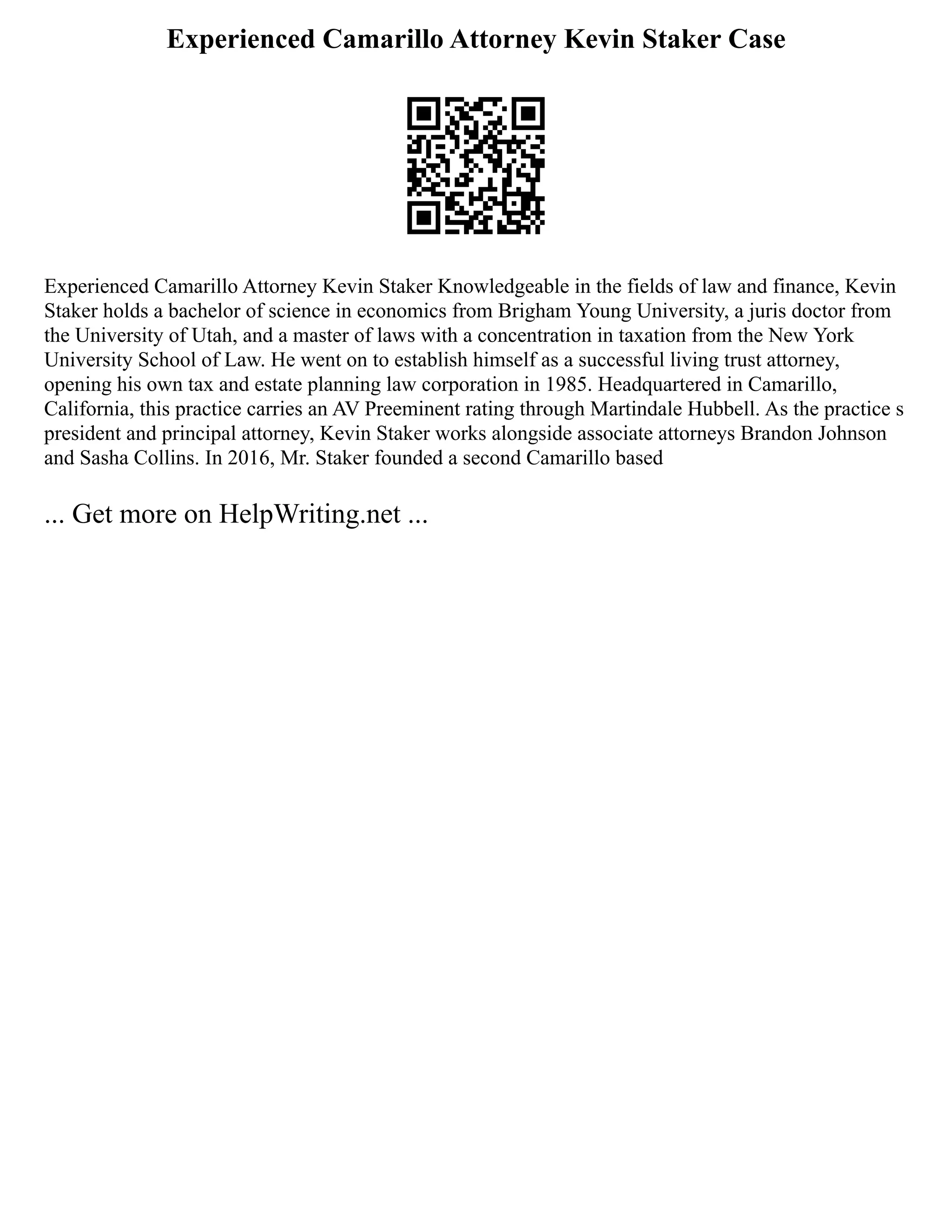 Experienced Camarillo Attorney Kevin Staker Case
Experienced Camarillo Attorney Kevin Staker Knowledgeable in the fields of law and finance, Kevin
Staker holds a bachelor of science in economics from Brigham Young University, a juris doctor from
the University of Utah, and a master of laws with a concentration in taxation from the New York
University School of Law. He went on to establish himself as a successful living trust attorney,
opening his own tax and estate planning law corporation in 1985. Headquartered in Camarillo,
California, this practice carries an AV Preeminent rating through Martindale Hubbell. As the practice s
president and principal attorney, Kevin Staker works alongside associate attorneys Brandon Johnson
and Sasha Collins. In 2016, Mr. Staker founded a second Camarillo based
... Get more on HelpWriting.net ...
 