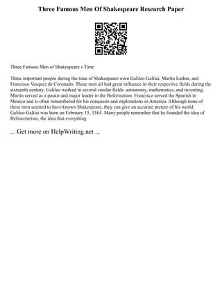 Three Famous Men Of Shakespeare Research Paper
Three Famous Men of Shakespeare s Time
Three important people during the time of Shakespeare were Galileo Galilei, Martin Luther, and
Francisco Vasquez de Coronado. These men all had great influence in their respective fields during the
sixteenth century. Galileo worked in several similar fields: astronomy, mathematics, and inventing.
Martin served as a pastor and major leader in the Reformation. Francisco served the Spanish in
Mexico and is often remembered for his conquests and explorations in America. Although none of
these men seemed to have known Shakespeare, they can give an accurate picture of his world.
Galileo Galilei was born on February 15, 1564. Many people remember that he founded the idea of
Heliocentrism, the idea that everything
... Get more on HelpWriting.net ...
 