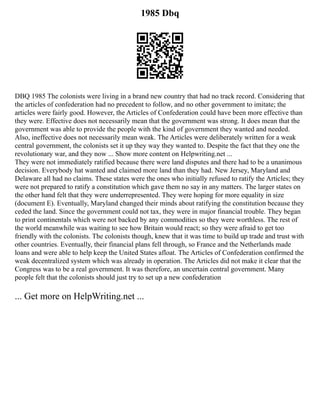 1985 Dbq
DBQ 1985 The colonists were living in a brand new country that had no track record. Considering that
the articles of confederation had no precedent to follow, and no other government to imitate; the
articles were fairly good. However, the Articles of Confederation could have been more effective than
they were. Effective does not necessarily mean that the government was strong. It does mean that the
government was able to provide the people with the kind of government they wanted and needed.
Also, ineffective does not necessarily mean weak. The Articles were deliberately written for a weak
central government, the colonists set it up they way they wanted to. Despite the fact that they one the
revolutionary war, and they now ... Show more content on Helpwriting.net ...
They were not immediately ratified because there were land disputes and there had to be a unanimous
decision. Everybody hat wanted and claimed more land than they had. New Jersey, Maryland and
Delaware all had no claims. These states were the ones who initially refused to ratify the Articles; they
were not prepared to ratify a constitution which gave them no say in any matters. The larger states on
the other hand felt that they were underrepresented. They were hoping for more equality in size
(document E). Eventually, Maryland changed their minds about ratifying the constitution because they
ceded the land. Since the government could not tax, they were in major financial trouble. They began
to print continentals which were not backed by any commodities so they were worthless. The rest of
the world meanwhile was waiting to see how Britain would react; so they were afraid to get too
friendly with the colonists. The colonists though, knew that it was time to build up trade and trust with
other countries. Eventually, their financial plans fell through, so France and the Netherlands made
loans and were able to help keep the United States afloat. The Articles of Confederation confirmed the
weak decentralized system which was already in operation. The Articles did not make it clear that the
Congress was to be a real government. It was therefore, an uncertain central government. Many
people felt that the colonists should just try to set up a new confederation
... Get more on HelpWriting.net ...
 