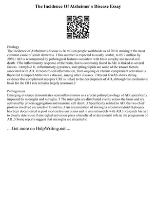 The Incidence Of Alzheimer s Disease Essay
Etiology
The incidence of Alzheimer s disease is 36 million people worldwide as of 2010, making it the most
common cause of senile dementia. 1This number is expected to nearly double, to 65.7 million by
2030.1AD is accompanied by pathological features consistent with brain atrophy and neural cell
death. 1The inflammatory response of the brain, that is commonly found in AD, is linked to several
factors. 1Amyloid B, inflammatory cytokines, and sphingolipids are some of the known factors
associated with AD. 1Uncontrolled inflammation, from ongoing or chronic complement activation is
theorized to impact Alzheimer s disease, among other diseases. 2 Recent GWAS shows strong
evidence that complement receptor CR1 is linked to the development of AD, although the mechanistic
basis for the CR1 risk remains largely unknown.2
Pathogenesis
Emerging evidence demonstrates neuroinflammation as a crucial pathophysiology of AD, specifically
impacted by microglia and astroglia. 3 The microglia are distributed evenly across the brain and are
activated by protein aggregation and neuronal cell death. 3 Specifically related to AD, the two chief
proteins involved are amyloid B and tau.3 An accumulation of microglia around amyloid B plaques
has been documented in post mortem human brains and in animal models with AD.3 Research has yet
to clearly determine if microglial activation plays a beneficial or detrimental role in the progression of
AD..3 Some reports suggest that microglia are attracted to
... Get more on HelpWriting.net ...
 