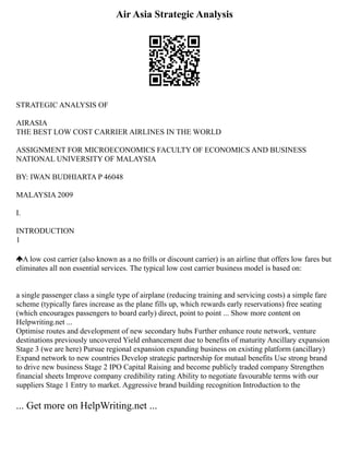 Air Asia Strategic Analysis
STRATEGIC ANALYSIS OF
AIRASIA
THE BEST LOW COST CARRIER AIRLINES IN THE WORLD
ASSIGNMENT FOR MICROECONOMICS FACULTY OF ECONOMICS AND BUSINESS
NATIONAL UNIVERSITY OF MALAYSIA
BY: IWAN BUDHIARTA P 46048
MALAYSIA 2009
I.
INTRODUCTION
1
A low cost carrier (also known as a no frills or discount carrier) is an airline that offers low fares but
eliminates all non essential services. The typical low cost carrier business model is based on:
a single passenger class a single type of airplane (reducing training and servicing costs) a simple fare
scheme (typically fares increase as the plane fills up, which rewards early reservations) free seating
(which encourages passengers to board early) direct, point to point ... Show more content on
Helpwriting.net ...
Optimise routes and development of new secondary hubs Further enhance route network, venture
destinations previously uncovered Yield enhancement due to benefits of maturity Ancillary expansion
Stage 3 (we are here) Pursue regional expansion expanding business on existing platform (ancillary)
Expand network to new countries Develop strategic partnership for mutual benefits Use strong brand
to drive new business Stage 2 IPO Capital Raising and become publicly traded company Strengthen
financial sheets Improve company credibility rating Ability to negotiate favourable terms with our
suppliers Stage 1 Entry to market. Aggressive brand building recognition Introduction to the
... Get more on HelpWriting.net ...
 