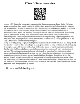 Effects Of Transcendentalism
Is this a gift?, the cordial cashier asks my mom at the checkout counter at Target during Christmas
season. Around me, I see people bustling in all directions, scrambling to find those perfect presents
that, sooner or later, will be forgotten about, buried in the darkest crevices of one s closet or, perhaps,
already on their way to the dumpster. I have oftentimes wondered what instigates people to
accumulate objects, which end up barely fulfilling their needs, therefore, initiating the never ending
cycle of consumerism. Having lived in the United States for seventeen years, I have come to
acknowledge that Americans possess an unfulfilled desire for purchasing, supposedly practical and
innovative items, ranging from the newest edition of the MacBook Air to a redesigned model of the
Jeep ... Show more content on Helpwriting.net ...
To my knowledge, many people, including transcendentalists Ralph Waldo Emerson and Henry David
Thoreau have observed these issues begin to develop in America as early as the nineteenth century. By
stressing the ideals of living one with nature, far from the realms of society s corrupting influence,
they have, inevitably, sparked a movement of minimalism, that merits much more attention than it
receives. This motivates me, as an individual who intends to major in urban studies, to conduct
research and statistical analysis to determine why our culture has a predisposition for consumerism,
provided that most Americans are already heavily indebted. Exploring the multiple factors that
account for such a prodigious trend in our country could help us identify and counteract the effects
that it has on our environment and economy. Of course, this is an immense challenge to overcome, yet
it is also one of the most urgency; it is, inevitably, a threat to our existence, especially once the human
population starts being replaced by human
... Get more on HelpWriting.net ...
 