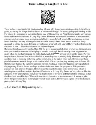 There`s Always Laughter to Life
There`s always laughter to life Understanding life and why things happen is impossible. Life is like a
game, accepting the things that life throws at us is the challenge. For some, giving up is the key to life.
For others it`s important to look at the bright side of life and live on. Nick Hornby tackles very serious
issues in his novels Slam and A Long Way Down. However, he addresses the topics in a more comic
manner which creates a more appealing and effective story. In both novels, Hornby takes on serious
issues in today`s society. Although lessons are to be learned about these issues, he takes a funny
approach to telling the story. In Slam, several issues arise with a 16 year old boy. The first big issue he
discusses is teen ... Show more content on Helpwriting.net ...
But something happened (Hornby, Slam 61). He gives a great deal of detail of what has happened, and
even puts emotion into what he is saying to a reader. Although Sam is usually calm, he gets rather
angry when his mother brings up his birth, Yeah, yeah. It f***** up your life (Hornby Slam 59). This
is quite ironic, because Sam believes her life is messed up due to an early baby. However, although an
accident, Sam is planning on having a child with Alicia at the age of 16 as well. Hornby uses these
parallels to create a comic image in his readers mind. Alicia s parents play a strong role in Sam s life.
Hornby uses them as the stereotypical strict parents. Andrea, a counsellor becomes very upset about
the pregnancy. Robert Burns, a college professor is furious about the pregnancy. This puts extra
pressure on Sam and his struggles. Hornby uses the parents to create some controversy, which is
another great comedy technique. Squires 4 Characters in A Long Way Down are very diverse. Hornby
relates to every character in a way, I have a disabled son of my own, and there are lots of things in her
that I m clued into (Hornby). When able to relate to characters in your own novel, it s easy to joke
about things you may have experienced yourself as an author. Hornby does a great job with character
portrayals in A Long Way
... Get more on HelpWriting.net ...
 