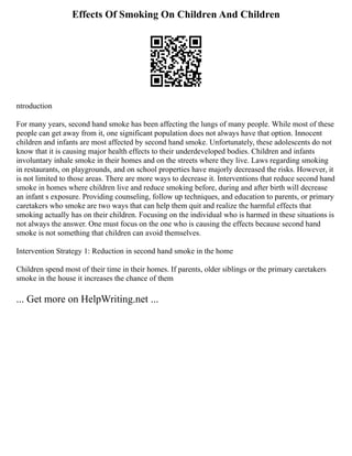 Effects Of Smoking On Children And Children
ntroduction
For many years, second hand smoke has been affecting the lungs of many people. While most of these
people can get away from it, one significant population does not always have that option. Innocent
children and infants are most affected by second hand smoke. Unfortunately, these adolescents do not
know that it is causing major health effects to their underdeveloped bodies. Children and infants
involuntary inhale smoke in their homes and on the streets where they live. Laws regarding smoking
in restaurants, on playgrounds, and on school properties have majorly decreased the risks. However, it
is not limited to those areas. There are more ways to decrease it. Interventions that reduce second hand
smoke in homes where children live and reduce smoking before, during and after birth will decrease
an infant s exposure. Providing counseling, follow up techniques, and education to parents, or primary
caretakers who smoke are two ways that can help them quit and realize the harmful effects that
smoking actually has on their children. Focusing on the individual who is harmed in these situations is
not always the answer. One must focus on the one who is causing the effects because second hand
smoke is not something that children can avoid themselves.
Intervention Strategy 1: Reduction in second hand smoke in the home
Children spend most of their time in their homes. If parents, older siblings or the primary caretakers
smoke in the house it increases the chance of them
... Get more on HelpWriting.net ...
 
