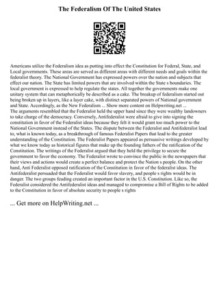 The Federalism Of The United States
Americans utilize the Federalism idea as putting into effect the Constitution for Federal, State, and
Local governments. These areas are served as different areas with different needs and goals within the
federalist theory. The National Government has expressed powers over the nation and subjects that
effect our nation. The State has limited powers that are involved within the State s boundaries. The
local government is expressed to help regulate the states. All together the governments make one
unitary system that can metaphorically be described as a cake. The breakup of federalism started out
being broken up in layers, like a layer cake, with distinct separated powers of National government
and State. Accordingly, as the New Federalism ... Show more content on Helpwriting.net ...
The arguments resembled that the Federalist held the upper hand since they were wealthy landowners
to take charge of the democracy. Conversely, Antifederalist were afraid to give into signing the
constitution in favor of the Federalist ideas because they felt it would grant too much power to the
National Government instead of the States. The dispute between the Federalist and Antifederalist lead
to, what is known today, as a breakthrough of famous Federalist Papers that lead to the greater
understanding of the Constitution. The Federalist Papers appeared as persuasive writings developed by
what we know today as historical figures that make up the founding fathers of the ratification of the
Constitution. The writings of the Federalist argued that they held the privilege to secure the
government to favor the economy. The Federalist wrote to convince the public in the newspapers that
their views and actions would create a perfect balance and protect the Nation s people. On the other
hand, Anti Federalist opposed ratification of the Constitution in favor of the federalist ideas. The
Antifederalist persuaded that the Federalist would favor slavery, and people s rights would be in
danger. The two groups feuding created an important factor in the U.S. Constitution. Like so, the
Federalist considered the Antifederalist ideas and managed to compromise a Bill of Rights to be added
to the Constitution in favor of absolute security to people s rights
... Get more on HelpWriting.net ...
 