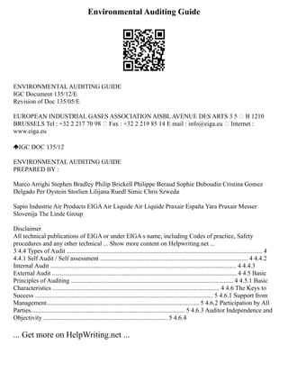Environmental Auditing Guide
ENVIRONMENTAL AUDITING GUIDE
IGC Document 135/12/E
Revision of Doc 135/05/E
EUROPEAN INDUSTRIAL GASES ASSOCIATION AISBL AVENUE DES ARTS 3 5  B 1210
BRUSSELS Tel : +32 2 217 70 98  Fax : +32 2 219 85 14 E mail : info@eiga.eu  Internet :
www.eiga.eu
IGC DOC 135/12
ENVIRONMENTAL AUDITING GUIDE
PREPARED BY :
Marco Arrighi Stephen Bradley Philip Brickell Philippe Beraud Sophie Duboudin Cristina Gomez
Delgado Per Oystein Storlien Lilijana Ruedl Simic Chris Szweda
Sapio Industrie Air Products EIGAAir Liquide Air Liquide Praxair España Yara Praxair Messer
Slovenija The Linde Group
Disclaimer
All technical publications of EIGA or under EIGA s name, including Codes of practice, Safety
procedures and any other technical ... Show more content on Helpwriting.net ...
3 4.4 Types of Audit ........................................................................................................................... 4
4.4.1 Self Audit / Self assessment ............................................................................................. 4 4.4.2
Internal Audit ..................................................................................................................... 4 4.4.3
External Audit .................................................................................................................... 4 4.5 Basic
Principles of Auditing ...................................................................................................... 4 4.5.1 Basic
Characteristics ......................................................................................................... 4 4.6 The Keys to
Success ................................................................................................................ 5 4.6.1 Support from
Management................................................................................................ 5 4.6.2 Participation by All
Parties................................................................................................. 5 4.6.3 Auditor Independence and
Objectivity .............................................................................. 5 4.6.4
... Get more on HelpWriting.net ...
 