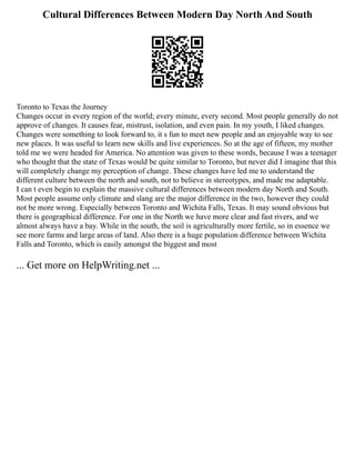 Cultural Differences Between Modern Day North And South
Toronto to Texas the Journey
Changes occur in every region of the world; every minute, every second. Most people generally do not
approve of changes. It causes fear, mistrust, isolation, and even pain. In my youth, I liked changes.
Changes were something to look forward to, it s fun to meet new people and an enjoyable way to see
new places. It was useful to learn new skills and live experiences. So at the age of fifteen, my mother
told me we were headed for America. No attention was given to these words, because I was a teenager
who thought that the state of Texas would be quite similar to Toronto, but never did I imagine that this
will completely change my perception of change. These changes have led me to understand the
different culture between the north and south, not to believe in stereotypes, and made me adaptable.
I can t even begin to explain the massive cultural differences between modern day North and South.
Most people assume only climate and slang are the major difference in the two, however they could
not be more wrong. Especially between Toronto and Wichita Falls, Texas. It may sound obvious but
there is geographical difference. For one in the North we have more clear and fast rivers, and we
almost always have a bay. While in the south, the soil is agriculturally more fertile, so in essence we
see more farms and large areas of land. Also there is a huge population difference between Wichita
Falls and Toronto, which is easily amongst the biggest and most
... Get more on HelpWriting.net ...
 