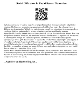 Racial Differences In The Millennial Generation
By being surrounded by various races for as long as I remember, it was just natural to adapt to the
situation. I feel that as a generation we are not uncomfortable when we are the only one who is a
different race in a situation. While I was brainstorming where I was going to go for this project, I was
conflicted. I did not understand why being a minority somewhere would make someone
uncomfortable. In today s world, there are examples of all races at the top and at the bottom. That even
though there are racial issues still, the protestors are filled with diversity. As a generation, we are ones
to come together through our views and opinions, rather than our race or ethnic background.
Beforehand, if it was split, it was because of racism. But now that there are examples for everyone, it
is based on our beliefs. According to William Frey, racial diversity will be the most defining and
impactful characteristic of the millennial generation (Frey, 2016). Frey mentions that millennials have
the ability to assimilate, advocate and accept different races and make the transition to a more racially
diverse nation more successful (Frey, 2016).
Tatishe Nteta conducted a discussion where she analyzes the racial attitudes from adolescents in the
21st century compared to the racial attitudes from older generations. She found that as time went on,
the norm of racial equality was more widespread and that racial relations were not as contentious as
compared to earlier eras (Nteta,
... Get more on HelpWriting.net ...
 