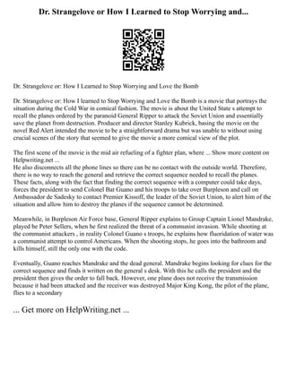 Dr. Strangelove or How I Learned to Stop Worrying and...
Dr. Strangelove or: How I Learned to Stop Worrying and Love the Bomb
Dr. Strangelove or: How I learned to Stop Worrying and Love the Bomb is a movie that portrays the
situation during the Cold War in comical fashion. The movie is about the United State s attempt to
recall the planes ordered by the paranoid General Ripper to attack the Soviet Union and essentially
save the planet from destruction. Producer and director Stanley Kubrick, basing the movie on the
novel Red Alert intended the movie to be a straightforward drama but was unable to without using
crucial scenes of the story that seemed to give the movie a more comical view of the plot.
The first scene of the movie is the mid air refueling of a fighter plan, where ... Show more content on
Helpwriting.net ...
He also disconnects all the phone lines so there can be no contact with the outside world. Therefore,
there is no way to reach the general and retrieve the correct sequence needed to recall the planes.
These facts, along with the fact that finding the correct sequence with a computer could take days,
forces the president to send Colonel Bat Guano and his troops to take over Burpleson and call on
Ambassador de Sadesky to contact Premier Kissoff, the leader of the Soviet Union, to alert him of the
situation and allow him to destroy the planes if the sequence cannot be determined.
Meanwhile, in Burpleson Air Force base, General Ripper explains to Group Captain Lionel Mandrake,
played be Peter Sellers, when he first realized the threat of a communist invasion. While shooting at
the communist attackers , in reality Colonel Guano s troops, he explains how fluoridation of water was
a communist attempt to control Americans. When the shooting stops, he goes into the bathroom and
kills himself, still the only one with the code.
Eventually, Guano reaches Mandrake and the dead general. Mandrake begins looking for clues for the
correct sequence and finds it written on the general s desk. With this he calls the president and the
president then gives the order to fall back. However, one plane does not receive the transmission
because it had been attacked and the receiver was destroyed Major King Kong, the pilot of the plane,
flies to a secondary
... Get more on HelpWriting.net ...
 