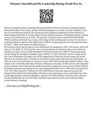 Winston Churchill and His Leadership During World War II...
Winston Churchill and His Leadership During World War II Winston Churchill symbolized Britain
during World War II. His image, and that of the British people as a whole, was one of defiance in the
face of overwhelming adversity. His galvanizing and courageous leadership as Prime Minister of
Britain during World War II was the catalyst for the stubborn resistance of the British and the ultimate
victory of the Allied forces over Hitler. His speeches stirred the masses and mobilized the British.
When everything continued to go wrong, when things could seemingly get no worse, he was there to
encourage and give support to the Allied armies. With his inspiring speeches, he motivated the nation
of Great ... Show more content on Helpwriting.net ...
He loved the school and his classes, so he studied hard. He graduated in 1885, with honors, 20th in his
class of 130. (Webb 15 19) Churchill s active war experiences are limited to being in the midst of a
rebellion in Cuba, serving with the Malakand Field Force in India from 1896 97, and serving in the
cavalry during the reconquest of Sudan, Egypt. (Gilbert 17) After Churchill s tenure in India, he ran
for a seat in Parliament. He spoke well, but the opposition he faced was just too strong. He lost his
first try at an electoral office. Churchill ran for political office many times after this initial failure. In
1901, he won a seat in the House of Commons. From 1908 1939, he held many political offices. Some
include: First Lord of the Admiralty, Minister of Munitions, Secretary for War and Air, and Chancellor
of the Exchequer. All of these positions pale when held in comparison to his service as Prime Minister.
He held this position twice during his life: once during World War II from 1940 1945, and again from
1951 1955. (Bra*censored*, Internet) In 1938, Adolf Hitler of Germany annexed Austria to the
Greater German Reich Groszdentschland. His forces were continuing to move, and before long, they
would begin pushing westward. (Braakhius, Internet) The Prime Minister of Britain at this time was
Neville Chamberlain. He met with Hitler, and Hitler promised him that he had would not further
extend Germany s holdings.
... Get more on HelpWriting.net ...
 