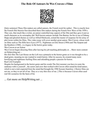 The Role Of Auteurs In Wes Craven s Films
[Intro sentence] These film makers are called auteurs, the French word for author . This is exactly how
the French film theorist first described these film makers during the French New Wave of the 1950 s.
They saw, that much like a writer, an auteur controlled may aspects of the film and they gave it just as
much character as its screenplay did. Well known auteurs include Tim Burton, for his re use of Johnny
Depp and ghoulish themes as well as Alfred Hitchcock, coined the master of suspense for his array of
plot twists within his films. This video essay will cover another great auteur, Wes Craven, whose work
on films such as The Hills have Eyes (1977) , Nightmare on Elm Street (1984) and The Serpent and
the Rainbow (1988) , is a legacy in the horror genre today.
Wes Craven as an Auteur
Wes Craven began directing films after leaving his job teaching philosophy at ... Show more content
on Helpwriting.net ...
His first film The Last House on the Left was a pinnacle in the horror genre as it was thought to be a
dead genre, meaning no one wanted to watch horror. After its success, he created many more
horrifying and nightmare fuelling films and rekindling people s passion for horror.
Real Life Examples
Despite his background in the horror genre and his words The first monster you have to scare the
audience with is yourself. , the actors and crew that worked with Craven often noted his kind nature,
which is not a trait expected from the mind that brought the 1996 Scream franchise. [ Horror films are
not me, or they re not all of me. They re a very thin slice of me. ] This is because Craven often used
real life scenarios for the basis of his
... Get more on HelpWriting.net ...
 