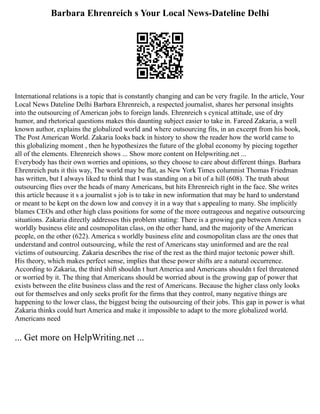 Barbara Ehrenreich s Your Local News-Dateline Delhi
International relations is a topic that is constantly changing and can be very fragile. In the article, Your
Local News Dateline Delhi Barbara Ehrenreich, a respected journalist, shares her personal insights
into the outsourcing of American jobs to foreign lands. Ehrenreich s cynical attitude, use of dry
humor, and rhetorical questions makes this daunting subject easier to take in. Fareed Zakaria, a well
known author, explains the globalized world and where outsourcing fits, in an excerpt from his book,
The Post American World. Zakaria looks back in history to show the reader how the world came to
this globalizing moment , then he hypothesizes the future of the global economy by piecing together
all of the elements. Ehrenreich shows ... Show more content on Helpwriting.net ...
Everybody has their own worries and opinions, so they choose to care about different things. Barbara
Ehrenreich puts it this way, The world may be flat, as New York Times columnist Thomas Friedman
has written, but I always liked to think that I was standing on a bit of a hill (608). The truth about
outsourcing flies over the heads of many Americans, but hits Ehrenreich right in the face. She writes
this article because it s a journalist s job is to take in new information that may be hard to understand
or meant to be kept on the down low and convey it in a way that s appealing to many. She implicitly
blames CEOs and other high class positions for some of the more outrageous and negative outsourcing
situations. Zakaria directly addresses this problem stating: There is a growing gap between America s
worldly business elite and cosmopolitan class, on the other hand, and the majority of the American
people, on the other (622). America s worldly business elite and cosmopolitan class are the ones that
understand and control outsourcing, while the rest of Americans stay uninformed and are the real
victims of outsourcing. Zakaria describes the rise of the rest as the third major tectonic power shift.
His theory, which makes perfect sense, implies that these power shifts are a natural occurrence.
According to Zakaria, the third shift shouldn t hurt America and Americans shouldn t feel threatened
or worried by it. The thing that Americans should be worried about is the growing gap of power that
exists between the elite business class and the rest of Americans. Because the higher class only looks
out for themselves and only seeks profit for the firms that they control, many negative things are
happening to the lower class, the biggest being the outsourcing of their jobs. This gap in power is what
Zakaria thinks could hurt America and make it impossible to adapt to the more globalized world.
Americans need
... Get more on HelpWriting.net ...
 
