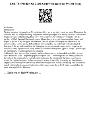 I Am The Product Of Clark County Educational System Essay
Reflection
Introduction
Writing has never been my forte. Nevertheless, this is not to say that I could not write. Throughout the
semester with the assigned reading assignments and the given practical writing exercises I have come
to grasp a vague understanding, I had never been taught how to write essays correctly. I am the
product of Clark County Educational system. I have always struggled through my last classes and
hoped to get out of my struggles this semester. One the greatest challenges that I faced was the
distinction that existed among different types of writings that are performed within the English
language. I did not understand how the distinction between a narrative essay, report essay and an
analytical essay, argumentative essay, and reflective essay among other types of essays. I just thought
all was the same regarding content and structure.
Additionally, this semester has, however, had an influence on my writing skills and ability a great
deal. Before this class, I began my papers with plain facts. The readings and the writing conducted
throughout this semester have enabled me to understand the wrongs and the rights encompassed
within the English language. Before engaging in writing, I started by discussing my thoughts and
impressions with my peers or basically a brainstorming session. Finally, finishes up with a computer
search on the subject assigned. Furthermore, the overview and the in depth study conducted on the
topic was very helpful. I became
... Get more on HelpWriting.net ...
 
