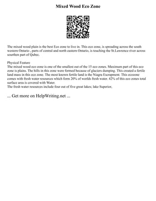 Mixed Wood Eco Zone
The mixed wood plain is the best Eco zone to live in. This eco zone, is spreading across the south
western Ontario , parts of central and north eastern Ontario, is touching the St.Lawrence river across
sourthen part of Qubec.
Physical Feature
The mixed wood eco zone is one of the smallest out of the 15 eco zones. Maximum part of this eco
zone is plains. The hills in this zone were formed because of glaciers dumping. This created a fertile
land mass in this eco zone. The most known fertile land is the Niagra Escrapment. This ecozone
comes with fresh water resources which form 20% of worlds fresh water. 42% of this eco zones total
surface area is covered with Water.
The fresh water resources include four out of five great lakes; lake Superior,
... Get more on HelpWriting.net ...
 