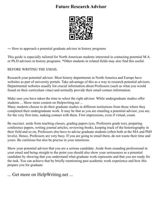 Future Research Advisor
― How to approach a potential graduate advisor in history programs
This guide is especially tailored for North American students interested in contacting potential M.A.
or Ph.D advisors in history programs. *Other students in related fields may also find this useful.
BEFORE WRITING THE EMAIL
Research your potential advisor. Most history departments in North America and Europe have
websites as part of university portals. Take advantage of this as a way to research potential advisors.
Departmental websites usually list crucial information about Professors (such as what you would
found on their curriculum vitae) and normally provide their email contact information.
Make sure you have taken the time to select the right advisor. While undergraduate studies offer
students ... Show more content on Helpwriting.net ...
Many students choose to do their graduate studies in different institutions from those where they
completed their undergraduate work. It may be that as you are emailing a potential advisor, you are,
for the very first time, making contact with them. First impressions, even if virtual, count.
Be succinct. aside from teaching classes, grading papers (yes, Professors grade too), preparing
conference papers, writing journal articles, reviewing books, keeping track of the historiography in
their field and so on, Professors also have to advise graduate students (often both at the MA and PhD
levels). Hence, Professors are very busy. If you are going to email them, do not waste their time and
yours. Be curtitious but also be precise in your intentions.
Show your potential advisor that you are a serious candidate. Aside from sounding professional in
your email and being straight to the point you should also show your seriousness as a potential
candidate by showing that you understand what graduate work represents and that you are ready for
the task. You can achieve that by briefly mentioning past academic work experience and how this
prepare you for graduate
... Get more on HelpWriting.net ...
 