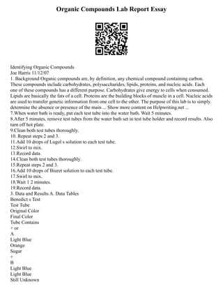 Organic Compounds Lab Report Essay
Identifying Organic Compounds
Joe Harris 11/12/07
1. Background Organic compounds are, by definition, any chemical compound containing carbon.
These compounds include carbohydrates, polysaccharides, lipids, proteins, and nucleic acids. Each
one of these compounds has a different purpose. Carbohydrates give energy to cells when consumed.
Lipids are basically the fats of a cell. Proteins are the building blocks of muscle in a cell. Nucleic acids
are used to transfer genetic information from one cell to the other. The purpose of this lab is to simply
determine the absence or presence of the main ... Show more content on Helpwriting.net ...
7.When water bath is ready, put each test tube into the water bath. Wait 5 minutes.
8.After 5 minutes, remove test tubes from the water bath set in test tube holder and record results. Also
turn off hot plate.
9.Clean both test tubes thoroughly.
10. Repeat steps 2 and 3.
11.Add 10 drops of Lugol s solution to each test tube.
12.Swirl to mix.
13.Record data.
14.Clean both test tubes thoroughly.
15.Repeat steps 2 and 3.
16.Add 10 drops of Biuret solution to each test tube.
17.Swirl to mix.
18.Wait 1 2 minutes.
19.Record data.
3. Data and Results A. Data Tables
Benedict s Test
Test Tube
Original Color
Final Color
Tube Contains
+ or
A
Light Blue
Orange
Sugar
+
B
Light Blue
Light Blue
Still Unknown
 
