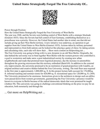 United States Strategically Forged The Free University Of...
Power through Position:
How the United States Strategically Forged the Free University of West Berlin
The year was 1948, and the Soviets were holding control of West Berlin with a strategic blockade
(Granieri 1035). Since the Soviets had full control of East Germany, establishing themselves as a
powerhouse was a priority. However, the United States had another idea in mind, one that did not
include giving up their West Berlin territory. A new initiative was underway, an operation to get
supplies from the United States to West Berlin (Granieri 1035). Actions taken by military personnel
and representatives from both nations can be looked at like playing a game of chess: by taking actions
and calculating risks, each side will show their ... Show more content on Helpwriting.net ...
The Free University was going to bring with it a new dynamic to an old West Berlin. Originally, the
idea behind the university was to bind together West Berlin with the western powers who controlled it;
a goal to westernize and make anew a post industrialized society by creating new urban
neighborhoods and roads that promised more logistical presence, due the increase in automobiles
throughout the growing microcosm that this territory embodied (Baird 69). In addition to the external
city improvements, the university promised to be an institution of grand proportion with Candilis, an
original architect and creative thinker behind the Free University, writing, The total floor area required
in the first state is approximately 1,000,000 sq. ft. In this project lecture halls account for 176,000sq.
ft. informal teaching and seminar rooms for 428,000 sq. ft. recreational space for 120,000 sq. ft. (369).
The University promised to be enormous. Instructions given to the architects to design such an edifice
were passed down from western governments, guaranteeing the Free University s presence would be
known to everyone in Berlin because of the radical democratic ideals that were promised be taught
(Anthon 58). This university was going to challenge conventional thinking on the price we pay for an
education, both monetarily and through the
... Get more on HelpWriting.net ...
 