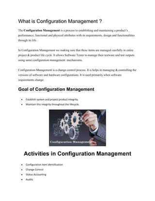 What is Configuration Management ?
The Configuration Management is a process to establishing and maintaining a product’s
performance, functional and physical attributes with its requirements, design and functionalities
through its life.
In Configuration Management we making sure that these items are managed carefully in entire
project & product life cycle. It allows Software Tester to manage their testware and test outputs
using same configuration management mechanisms.
Configuration Management is a change control process. It is helps in managing & controlling the
versions of software and hardware configurations. It is used primarily when software
requirements change.
Goal of Configuration Management
 Establish system and project product integrity.
 Maintain this integrity throughout the lifecycle.
Activities in Configuration Management
 Configuration item identification
 Change Control
 Status Accounting
 Audits
 