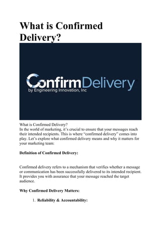 What is Confirmed
Delivery?
What is Confirmed Delivery?
In the world of marketing, it’s crucial to ensure that your messages reach
their intended recipients. This is where “confirmed delivery” comes into
play. Let’s explore what confirmed delivery means and why it matters for
your marketing team:
Definition of Confirmed Delivery:
Confirmed delivery refers to a mechanism that verifies whether a message
or communication has been successfully delivered to its intended recipient.
It provides you with assurance that your message reached the target
audience.
Why Confirmed Delivery Matters:
1. Reliability & Accountability:
 