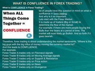 WHAT IS CONFLUENCE IN FOREX TRADING? What is  CONFLUENCE  in Forex Trading?   lot of people have this question in mind on what is confluence in  forex  trading . And why is it so important. Lets start with the Forex Market. It is made up of traders (Big or Small) to determine the flow of the market. For example: if there are more people buying the Bulls than the bears at a period of time. The market will most likely go Bullish. And so forth if it goes bearish. Therefore, forex trading is about understanding the market sentiments. “Where is the big guys with the big influx of money moving the currency market to?” And this leads to CONFLUENCE. For example. Forex Trader A trades only on Fibonacci signals Forex Trader B trades only on Moving Average signals Forex Trader C trades only on Support & Resistance Forex Trader D trades only on Price action Forex Trader E trades only on News Forex Trader F trades only on Divergence 