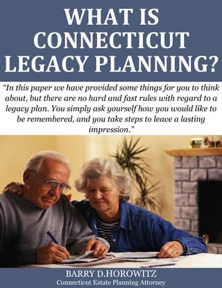 What Is a Supplemental Needs Trustin Connecticut? www.preserveyourestate.net
1
WHAT IS
CONNECTICUT
LEGACY PLANNING?
“In this paper we have provided some things for you to think
about, but there are no hard and fast rules with regard to a
legacy plan. You simply ask yourself how you would like to
be remembered, and you take steps to leave a lasting
impression.”
BARRY D.HOROWITZ
Connecticut Estate Planning Attorney
 