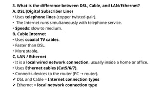 3. What is the difference between DSL, Cable, and LAN/Ethernet?
A. DSL (Digital Subscriber Line)
• Uses telephone lines (copper twisted-pair).
• The Internet runs simultaneously with telephone service.
• Speeds: slow to medium.
B. Cable Internet
• Uses coaxial TV cables.
• Faster than DSL.
• More stable.
C. LAN / Ethernet
• It is a local wired network connection, usually inside a home or office.
• Uses Ethernet cables (Cat5/6/7).
• Connects devices to the router (PC router).
→
✔ DSL and Cable = Internet connection types
✔ Ethernet = local network connection type
 